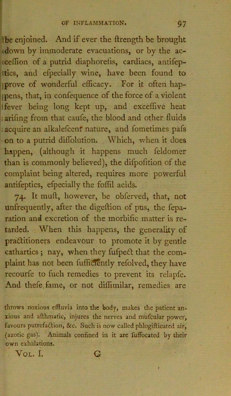 1 OF INFLAMMATION. 97 the enjoined. And if ever the ftrength be brought <down by immoderate evacuations, or by the ac- iceflion of a putrid diaphorelis, cardiacs, antifep- ltics, and efpecially wine, have been found to ]prove of wonderful efficacy. For it often hap- pens, that, in confequence of the force of a violent j fever being long kept up, and exceffive heat . arifing from that caufe, the blood and other fluids acquire an alkalefcenf nature, and fometimes pafs on to a putrid diffolution. Which, when it does happen, (although it happens much feldomer than is commonly believed), the difpofition of the complaint being altered, requires more powerful antifeptics, efpecially the foffil acids. 74. It mult, however, be obferved, that, not unfrequently, after the digeftion of pus, the fepa- ration and excretion of the morbific matter is re- tarded. When this happens, the generality of practitioners endeavour to promote it by gentle cathartics ; nay, when they fufpeCt that the com- plaint has not been fuffid!?ntly refolved, they have recourfe to fuch remedies to prevent its relapfe. And thefe.fame, or not diffimilar, remedies are throws noxious effluvia into the body, makes the patient an- xious and afthmatic, injures the nerves and mufcular power, favours putrefaction, &c. Such is now called phlogifticatcd air, (azotic gas). Animals confined in it are fuffocated by their own exhalations. ' Vol. r. G