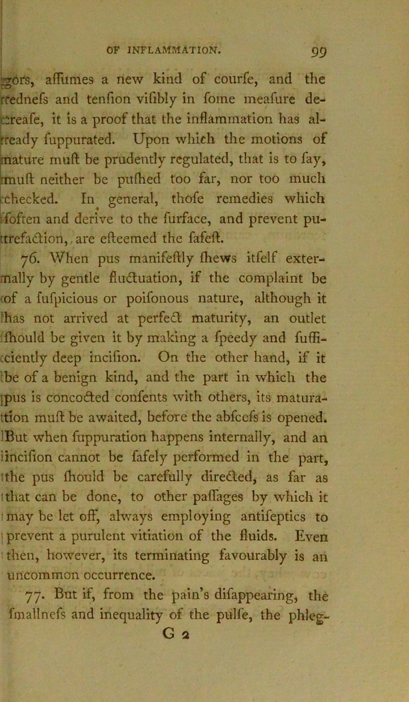 jgors, afliimes a new kind of courfe, and the rrednefs and tenfion vifibly in fome meafure de- creafe, it is a proof that the inflammation has al- ready fuppurated. Upon which the motions of mature muft be prudently regulated, that is to fay, rmuft neither be pufhed too far, nor too much ^checked. In general, thofe remedies which {often and derive to the furface, and prevent pu- :trefadion, are efteemcd the fafeft. 76. When pus manifeftly fhews itfelf exter- mally by gentle flu&uation, if the complaint be cof a fufpicious or poifonous nature, although it 'has not arrived at perfect maturity, an outlet fhould be given it by making a fpeedy and fuffi- ciently deep incifion. On the other hand, if it be of a benign kind, and the part in which the ipus is concofted confents with others, its matura- tion muft be awaited, before the abfcefs is opened. iBut when fuppuration happens internally, and an i incifion cannot be fafely performed in the part, ‘the pus fliould be carefully directed, as far as ithat can be done, to other paflages by which it may be let off, always employing antifeptics to prevent a purulent vitiation of the fluids. Even then, however, its terminating favourably is an uncommon occurrence. 77. But if, from the pain’s difappearing, the fmallnefs and inequality of the pulfe, the phleg- G 2
