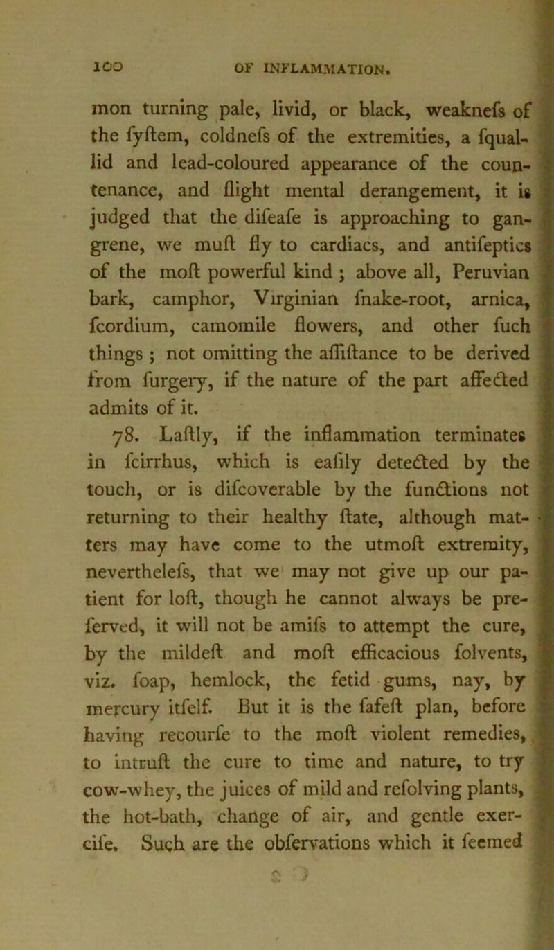 mon turning pale, livid, or black, weaknefs of the fyftem, coldnefs of the extremities, a fqual- lid and lead-coloured appearance of the coun- tenance, and flight mental derangement, it is judged that the difeafe is approaching to gan- grene, we muft fly to cardiacs, and antifeptics of the moft powerful kind ; above all, Peruvian bark, camphor, Virginian fnake-root, arnica, ' fcordium, camomile flowers, and other fuch things ; not omitting the afliftance to be derived from furgery, if the nature of the part affeded admits of it. 78. Laftly, if the inflammation terminates in fcirrhus, which is ealily deteded by the touch, or is difcoverable by the fundions not returning to their healthy ftate, although mat- -I ters may have come to the utmoft extremity, j neverthelefs, that we may not give up our pa- tient for loft, though he cannot always be pre- fervcd, it will not be amifs to attempt the cure, by the mildeft and moft efficacious folvents, viz. foap, hemlock, the fetid gums, nay, by mercury itfelf. But it is the fafeft plan, before having recourfe to the moft violent remedies, 1 to intruft the cure to time and nature, to try cow-whey, the juices of mild and refolving plants, the hot-bath, change of air, and gentle exer- cife. Such are the obfervations which it feemed