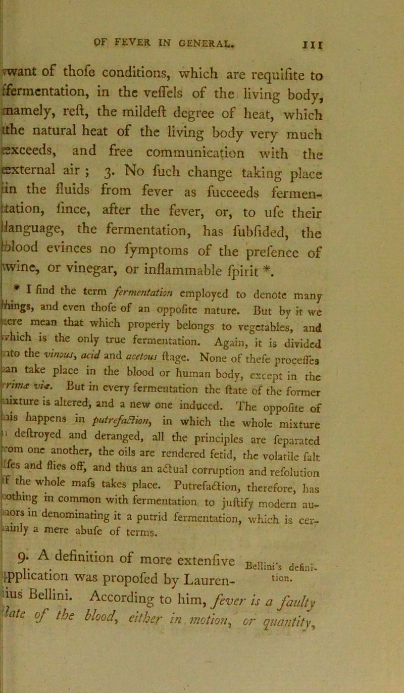 vwant of thofe conditions, which are requifite to ifermcntation, in the vefTels of the living body, mamely, reft, the mildeft degree of heat, which tthe natural heat of the living body very much exceeds, and free communication with the external air ; 3. No fuch change taking place jin the fluids from fever as fucceeds fermen- tation, lince, after the fever, or, to ufe their (language, the fermentation, has fubfided, the [blood evinces no fymptoms of the prefence of nwine, or vinegar, or inflammable fpirit * * I find the term fermentation employed to denote many things, and even thofe of an oppofite nature. But by it we i-.ere mean that which properly belongs to vegetables, and pinch is the only true fermentation. Again, it is divided jnto the vinous, acid and acetous ftage. None of thefe proceffea pan take place in the blood or human body, except in the runa vi<t. But in every fermentation the ftate of the former fixture is altered, and a new one induced. The oppofite of f3*8 haPPens in putrefaBion, in which the whole mixture 11 deftroyed and deranged, all the principles are feparated r.’om one another, the oils are rendered fetid, the volatile fait ^fes and flies off, and thus an aCtual corruption and refolution pf the whole mafs takes place. Putrefaction, therefore, has |»thing m common with fermentation to juftify modern au- ; ’iors in denominating it a putrid fermentation, which is cer- • ainly a mere abufe of terms. 9. A definition of more extenfive Belli!li.s dtSni. application was propofed by Lauren- tion- dus Bellini. According to him, fever is a faulty fate oj the blood, either in motion, or quantity,