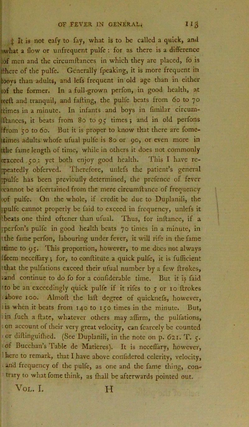 \ It is not eafy to fay, what is to be called a quick, and what a flow or unfrequent pulfe : for as there is a difference .of men and the circumftances in which they are placed, fo is thhere of the pulfe. Generally fpeaking, it is more frequent in boys than adults, and lefs frequent in old age than in either tof the former. In a full-grown perfon, in good health, at iced and tranquil, and falling, the pulfe beats from 6o to 70 {times in a minute. In infants and boys in fnnilar circum- jlftances, it beats from 80 to 95 times ; and in old perfons ifrom 50 to 60. But it is proper to know that there are fome- 5times adults whofe ufual pulfe is 80 or 90, or even more in the fame length of time, while in others it does not commonly jttxceed 50: yet both enjoy good health. This I have re- jppeatedly obferved. Therefore, unlefs the patients general irpulfe has been prcvioufly determined, the prefence of fever i cannot be afeertained from the mere circumftance of frequency of pulfe. On the whole, if credit be due to Duplanili, the pulfe cannot properly be faid to exceed in frequency, unlefs it lbeats one third oftener than ufual. Thus, for inftancc, if a rperfon’s pulfe in good health beats 70 times in a minute, in t the fame perfon, labouring under fever, it will rife in the fame ttime to 95. This proportion, however, to me dbes not always ifeem neccffary ; for, to conftitiite a quick pulfe, it is fuflicient 'that the pulfations exceed their ufual number by a few ftrokes, i.and continue to do fo for a conflderable time. But it is faid 'to be an exceedingly quick pulfe if it rifes to 5 or 10 ftrokes above 100. Almoft the laft degree of quicknefs, however, is when it beats from 140 to 150 times in the minute. But, in fuch a ftate, whatever others may affirm, the pulfations, on account of their very great velocity, can fcarcely be counted or diftinguifhed. (See Duplanili, in the note on p. 621. T. 5. of Bucchan’s Table de Matieres). It is necefl’ary, however, here to remark, that I have above confidered celerity, velocity, and frequency of the pulfe, as one and the fame thing, con- trary to what fome think, as {hall be afterwards pointed out. Vol. r. h