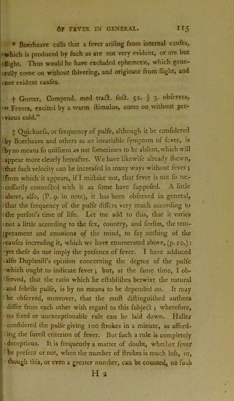 * Boerhaave calls that a fever arifing from internal caufes, - which is produced by fuch as are not very evident, or are but ! flight. Thus would he have excluded ephemeras, which gene- rally come on without {hivering, and originate from flight, and i not evident caufes. f Gorter, Compend. med tra£l. fe£l. 52. § 3. obferves, j«« Fevers, excited by a warm llimulus, corns on without pre- hvious cold.” J Quicknefs, or frequency of pulfe, although it be confidered by Boerhaave and others as an invariable fymptom of fever, is ibyno means fo uniform as not fometimes to be abfent, which will ’.appear more clearly hereafter. We have likewife already (hewn, itthat fuch velocity can be increafed in many ways without fever; '‘from which it appears, if I miflake not, that fever is not fo ne- ij'.ceflarily connected with it as fome have fuppofed. A little . above, alfo, (P. 9. in note), it has been obferved in general, jtthat the frequency of the pulfe differs very much according to i i the perfon’s time of life. Let me add to this, that it varies met a little according to the fex, country, and feafon, the tem- hperament and emotions of the mind, to fay nothing of the I caufes increafing it, which we have enumerated above, (p. 10.): I;yet thefe do not imply the prefence of fever. I have adduced [i.alfo Duplanili’s opinion concerning the degree of the pulfe j which ought to indicate fever j but, at the fame time, I ob- j ferved, that the ratio which he eflablifhes betwixt the natural I .and febrile pulfe, is by no means to be depended on. It may ’ be obferved, moreover, that the molt diftinguifhed authors I differ from each other with regard to this fubje£l ; wherefore, I no fixed or unexceptionable rule can be laid down. Haller Jj confidered the pulfe giving 100 flrokes in a minute, as afford- I ing the fureft criterion of fever. But fuch a rule is completely > deceptious. It is frequently a matter of doubt, whether fever ' be prefent or not, when the number of flrokes is much lefs, or,  though this, or even a greater number, can be counted, no fuoh