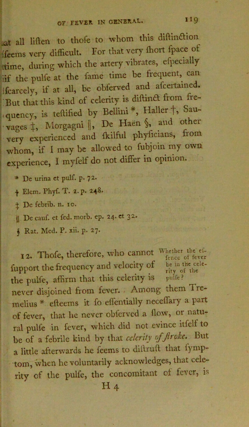 H9 jat all liften to thofe to whom this diftmfbon ifeetns very difficult. For that very (hort fpace of ttime, during which the artery vibrates, efpecially jiif the pulfe at the fame time be frequent, can ifcarcely, if at all, be obferved and afcertained. ; But that this kind of celerity is diftinft from fre- Luency, is .edified by Bellini*, Hallerf, Sal- vages J, Morgagni |], De Haen §, and other very experienced and toilful phyftcians, from whom, if 1 may be allowed to fubjoin my own experience, I myfelf do not differ in opinion. * De urina ct pulf. p. 72. Elem. Phyf. T. 2. p« 248. \ De febrib. n. 10. II De cauf. et fed. morb. ep. 24. et 32. $ Rat. Med. P. xii. p. 27. 12. Thofe, therefore, who cannot fupport the frequency and velocity of b«» «<' the pulfe, affirm that this celerity is p«ife? never disjoined from fever. Among diem Tre- melius * efteems it fo effentially neceffary a part of fever, that he never obferved a flow, or natu- ral pulfe in fever, which did not evince itfelf to be of a febrile kind by that celerity ofjlrcke. But a little afterwards he feems to diilrult that lymp- tom, when he voluntarily acknowledges, that cele- rity of the pulfe, the concomitant ol fever, is H4