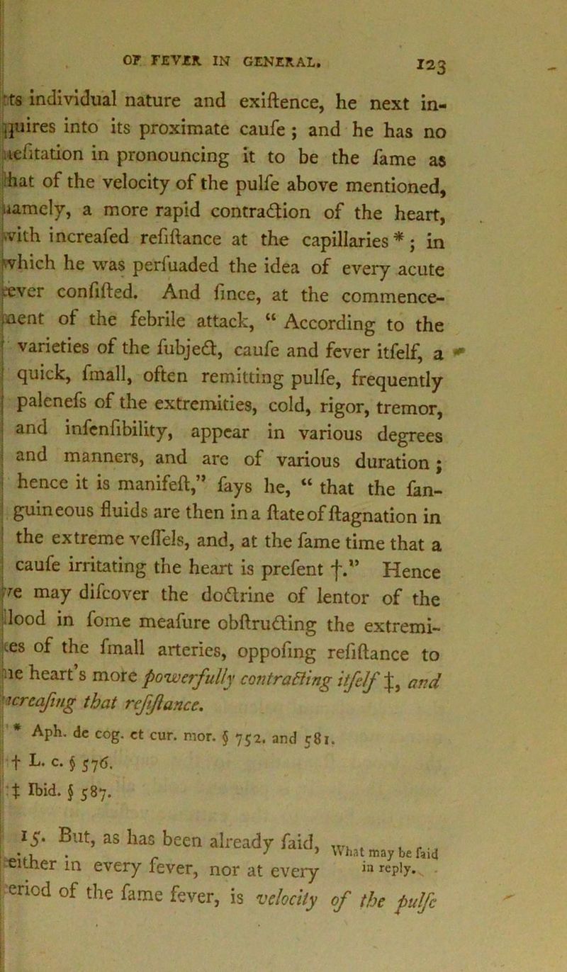 ts individual nature and exiftence, he next in- quires into its proximate caufe ; and he has no lefitation in pronouncing it to be the fame as hat of the velocity of the pulfe above mentioned, hamely, a more rapid contraction of the heart, with increafed refiftance at the capillaries*; in which he was perfuaded the idea of every acute cever confifted. And fince, at the commence- ment of the febrile attack, “ According to the varieties of the fubjedt, caufe and fever itfelf, a ; quick, fmall, often remitting pulfe, frequently I palenefs of the extremities, cold, rigor, tremor, and infenfibility, appear in various degrees and manners, and are of various duration; hence it is manifeft,” fays he, “ that the fan- guineous fluids are then in a ftate of ftagnation in the extreme veflels, and, at the fame time that a caufe irritating the heart is prefent j\” Hence Pe may difeover the dodlrine of lentor of the ; lood in fome meafure obftru&ing the extremi- ms of the fmall arteries, oppofmg refiftance to ie heart’s more powerfully contracting itfelf and icreaftng that refiftance. * Aph. de cog. ct cur. mor. $ 752. and 581. + L- c* § 576- t § 587. 15* But, as has been already faid, . , . ., ■either m every fever, nor at every in repiy- | eriod of the fame fever, is velocity of the pulfe
