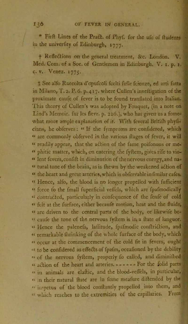 * Firft Lines of the PraX. of Fhyf. for the ufe of ftudents < in the univerfity of Edinburgh, 1777. f RefleXions on the general treatment, &c. London. V, Med. Com. of a Soe. of Gentiemen in Edinburgh. V. i. p. 1. c. v. Venez. 1775. ± See alfo Raccolta d’opufcoli fcelti fulie fcrenze, ed arti fatta ’ in Milano, T. 2. P. 6. p. 417. where Cullen’s invcltigation of die i proximate caufe of fever is to be found tranflated into Italian. ] This theory of Cullen’s was adopted by Fouquet, (in a note on Lind’s Memoir, fur les fievr. p. 226.), who has given us a fome- j what more ample explanation of it. With feveral Britilh phyfi- j cians, he obferves: “ If the fymproms are confidered, which “ are commonly obferved in the various ftages of fever, it will “ readily appear, that the aXion of the fame poifonous or me- “ phitic matter, which, on entering the fyllem, gives rife to vio- “ lent fevers,confift in diminution of thenervous energy,and na- u tural tone of the brain, as is fhewn by the weakened aXion of “ the heart and great arteries, which is obferVable in fimilar cafes. “ Hence, alfo, the blood is no longer propelled with fufficient ; “ force to the fmall fuperficial veflels, which are fpafmodically “ contraXed, particularly in confequence of the fenfe of cold « felt at the furface, either becaufe motion, heat and the fluids, - “ arc driven to the central parts of the body, or likewife be- j <£ caufe the tone of the nervous fyllem is in a (late of languor. “ Hence the palenefs, laflitude, fpafmodic conllriXion, and “ remarkable ihrinking of tire whole furface of the body, which ; “ occur at the commencement of the cold fit in fevers, ought 1 <* to be confidered aseffcXsof fpafm, occafioned by the debility | « of the nervous fyllem, properly fo called, and diminifhed S « aXion of the heart and arteries. For the folid parts 1 «< in animals are elaftic, and the blood-veflels, in particular,! “ in their natural Hate are in fome meafure diflended by the J “ impetus of the blood conftantly propelled into them, and f “ which reaches to the extremities of the capillaries. From ^