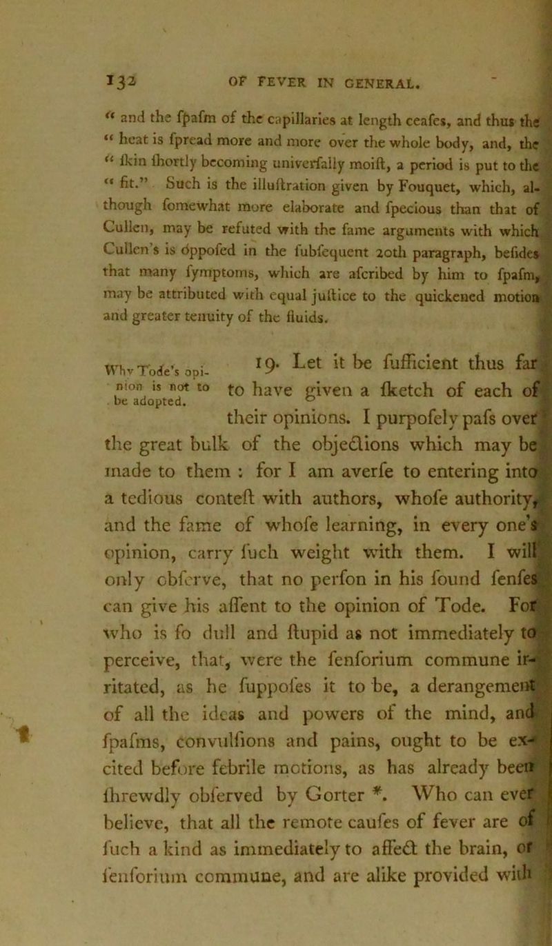“ and the fpafm of the capillaries at length ceafes, and thus the “ heat is fpread more and more over the whole body, and, the “ Ikin ihortly becoming universally moift, a period is put to the “ fit-” Such is the illullration given by Fouquet, which, al- though fomewhat more elaborate and fpecious than that of Cullen, may be refuted with the fame arguments with which Cullen s is dppofed in the lubfequent 20th paragraph, befides that many lymptoms, which are afcribed by him to fpafn may be attributed with equal jultice to the quickened motion and greater tenuity of the fluids. 19. Let it be fuflicient thus far: VVhvTode’s opi- nion is not to t0 have given a {ketch of each of be adopted. 0 f their opinions. I purpofelypafs over the great bulk of the objedions which may be made to them ; for I am averfe to entering into a tedious conteft with authors, whofe authority^ and the fame of whofe learning, in every one's opinion, carry fuch weight with them. I will only cbferve, that no perfon in his found fenfes can give his aflent to the opinion of Tode. For who is fo dull and ftupid as not immediately to perceive, that, were the fenforium commune ir- ritated, as he fuppoles it to be, a derangement of all the ideas and powers of the mind, anc fpafms, convuHions and pains, ought to be ex- cited before febrile motions, as has already been lhrewdly oblerved by Gorter *. Who can eve believe, that all the remote caufes of fever are of fuch a kind as immediately to affed the brain, or fenforium commune, and are alike provided with
