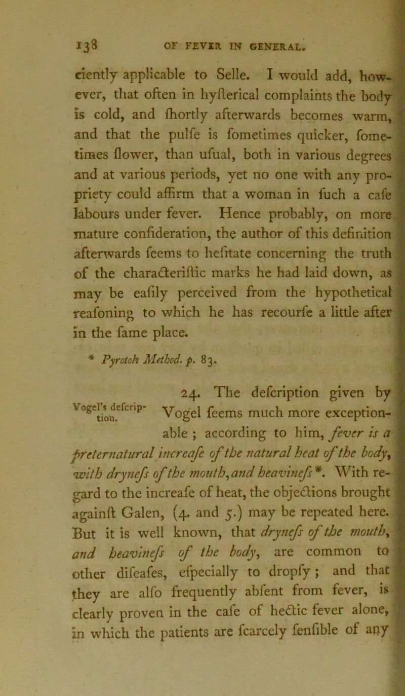 ciently applicable to Selle. I would add, how- ever, that often in hyfterical complaints the body is cold, and fhortly afterwards becomes warm, and that the pulfe is fometimes quicker, fome- times flower, than ufual, both in various degrees and at various periods, yet no one with any pro- priety could affirm that a woman in fuch a cafe labours under fever. Hence probably, on more mature confideration, the author of this definition afterwards feems to hefitate concerning the truth of the chara&eriftic marks he had laid down, as may be eafily perceived from the hypothetical reafoning to which he has recourfe a little after in the fame place. * Pyrotoh Method. p. 83. 24. The defcription given by V°Setion.efcnp Vogel feems much more exception- able ; according to him, fever is a preternatural increafe of the natural heat of the body, with drynefs of the mouth, and heavinefs*. With re- gard to the increafe of heat, the objections brought againft Galen, (4. and 5.) may be repeated here. But it is well known, that drynefs of the mouth, and heavinefs of the body, are common to other difeafes, efpecially to dropfy; and that they are alfo frequently ablent from fever, is clearly proven in the cafe of hectic fever alone, in which the patients are fcarccly fenfible of any