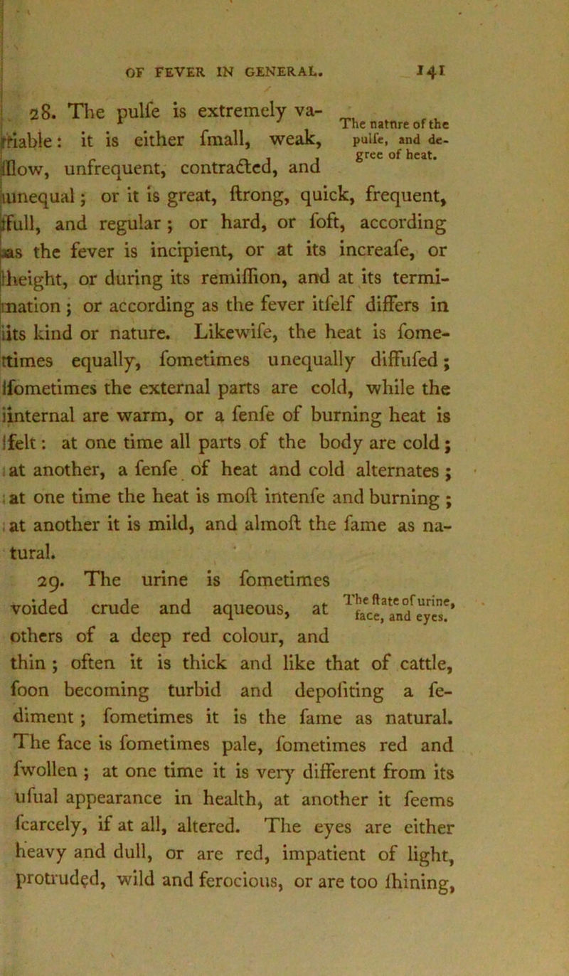 28. The pulfe is extremely va- * J The natnre of the rriable: it is either fmall, weak, pulfe, and de- , , grec of heat. iflow, unfrequent, contracted, and mnequal; or it is great, ftrong, quick, frequent, jflFull, and regular ; or hard, or foft, according ^as the fever is incipient, or at its increafe, or jlheight, or during its remiffion, and at its termi- nation ; or according as the fever itfelf differs in iits kind or nature. Likewife, the heat is fome- ttimes equally, fometimes unequally diffufed; Ifometimes the external parts are cold, while the iinternal are warm, or a fenfe of burning heat is !felt: at one time all parts of the body are cold ; at another, a fenfe of heat and cold alternates ; at one time the heat is moft intenfe and burning ; at another it is mild, and almofl the fame as na- tural. 29. The urine is fometimes voided crude and aqueous, at others of a deep red colour, and thin ; often it is thick and like that of cattle, foon becoming turbid and depoiiting a fe- diment ; fometimes it is the fame as natural. The face is fometimes pale, fometimes red and fwollen ; at one time it is very different from its ufual appearance in health, at another it feems fcarcely, if at all, altered. The eyes are either heavy and dull, or are red, impatient of light, protruded, wild and ferocious, or are too lhining, The ftate of urine, face, and eyes.