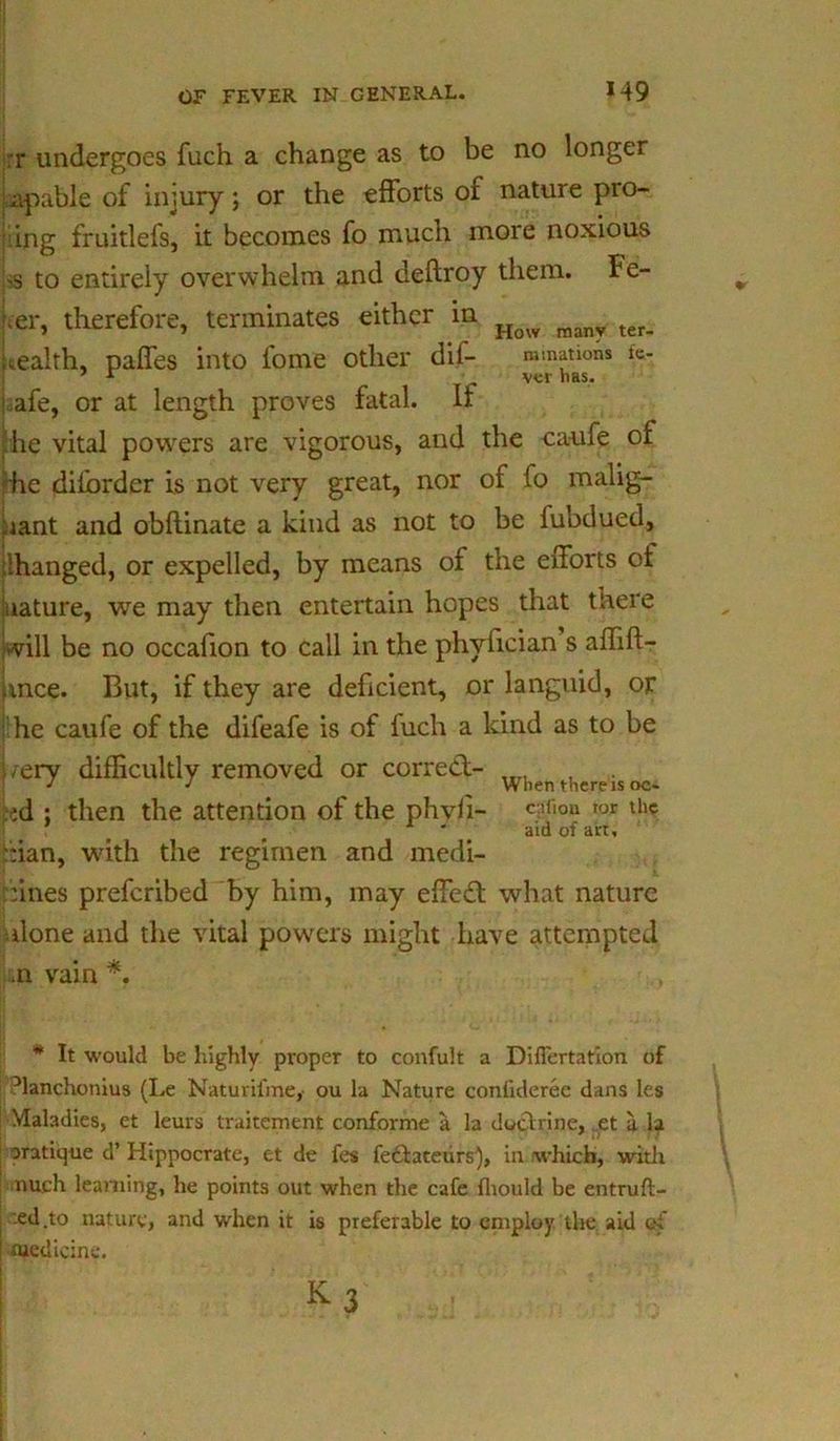r undergoes fuch a change as to be no longer apable of injury; or the efforts of nature pro- ving fruitlefs, it becomes fo much more noxious 'S to entirely overwhelm and deftroy tliem. Fe- ker, therefore, terminates either in Hqw man7 ter_ wealth, paffes into fome other dil- ruinations fe- 7 r vcr nas. jaafe, or at length proves fatal. If he vital powers are vigorous, and the eaufe of he diforder is not very great, nor of fo malig- nant and obftinate a kind as not to be fubdued, ‘hanged, or expelled, by means of the efforts of nature, we may then entertain hopes that there will be no occafion to call in the phvfician s affift- mce. But, if they are deficient, or languid, or he eaufe of the difeafe is of fuch a kind as to be /ery difficultly removed or corred- , J J __ When there is oc- id : then the attention of the phyli- c3f‘°» lor th« _ aid of art, :ian, with the regimen and medi- cines preferibed by him, may effed what nature done and the vital powers might have attempted .n vain *. * It would be highly proper to confult a Diflertafion of -Manchonius (Le Naturifme,- ou la Nature confiderec dans les Maladies, et leurs traitement conforme a la dodrine, et a. la aratique d’ Hippocrate, et de fes fedateurs), in /which, with nuch learning, he points out when the cafe fliould be entruft- ted.to nature, and when it is preferable to employ the aid of medicine.