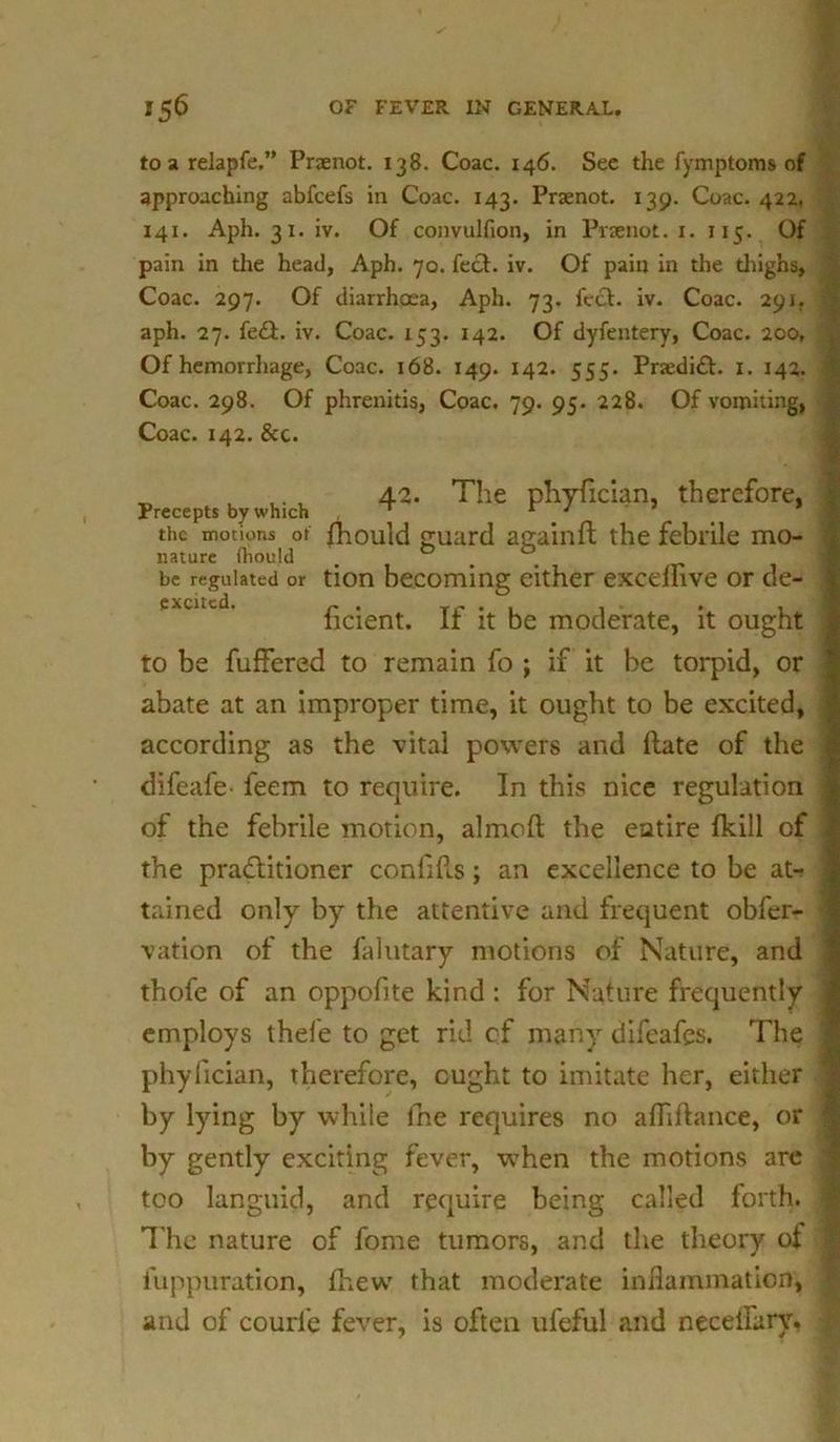 to a relapfe,” Praenot. 138. Coac. 146. See the fymptoms of approaching abfcefs in Coac. 143. Praenot. 139. Coac. 422, 141. Aph. 31. iv. Of convulfion, in Praenot. 1. 115. Of pain in the head, Aph. 70. feet. iv. Of pain in the thighs, Coac. 297. Of diarrhoea, Aph. 73. feci. iv. Coac. 291. aph. 27. fe£t. iv. Coac. 153. 142. Of dyfentery, Coac. 200, Of hemorrhage, Coac. 168. 149. 142. 555. PraediCt. 1. 142. Coac. 298. Of phrenitis, Coac. 79. 95. 228. Of vomiting, Coac. 142. &c. „ ,. , 42. The phyfician, therefore. Precepts by which ' r J the motions of fhould guard againft the febrile mo- nature (hould 1 # be regulated or tion becoming either excellive or de- ficient. If it be moderate, it ought to be fuffered to remain fo ; if it be torpid, or abate at an improper time, it ought to be excited, according as the vital powers and ftate of the difeafe- feem to require. In this nice regulation of the febrile motion, almofl the entire fkill of the practitioner confifls; an excellence to be at- tained only by the attentive and frequent obfer- vation of the falutary motions of Nature, and thofe of an oppofite kind: for Nature frequently employs thefe to get rid of many difeafes. The phyfician, therefore, ought to imitate her, either by lying by while fne requires no afliftance, or by gently exciting fever, wThen the motions are too languid, and require being called forth. The nature of fome tumors, and the theory of fuppuration, fhew that moderate inflammation, and of courl'e fever, is often ufeful and neceflary.