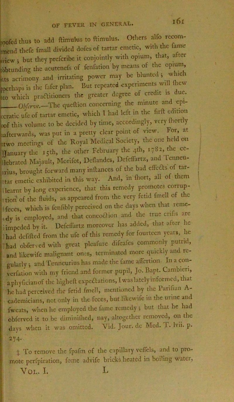 roofed thus to add ftimulus to ftimulus. Others alfo recom- mend thefe fmall divided dofes of tartar emetic, with the fame mew i but they prefcribe it conjointly with opium, that, after robtunding the acutenefs of fenfation by means of the opium, i ts acrimony and irritating power may be blunted; which kperliaps is the fafer plan. But repeated experiments will fliew L which praaitioners the greater degree of credit is due. j Obfcrve.—The queftion concerning the minute and epi- i era tic ufc of tartar emetic, w-hich I had left in the hrft edition Lf this volume to be decided by time, accordingly, very lhortly {.afterwards, was put in a pretty clear point of view. For at jttwo meetings of the Royal Medical Society, the one held on ! I January die 15 th, the other February the 4th, 1782, the ce- lebrated Majault, Morifot, Deflandes, Defeffartz, and Lenneu- \rius, brought forward many inftances of the bad effects of tar- ij tar emetic exhibited in this way. And, in fhort, all of them j| ; learnt by long experience, that this remedy promotes corr up - [Lion of the fluids, as appeared from the very fetid fmell of the i -feces, which is fenfibly perceived on the days when that reme- Lly is employed, and that conco&ion and the true crifis are impeded by it. Defeilartz moreover has added, that after he had debited from the ufe of this remedy for fourteen year*, lie- had obferved with great pleafure difeafes commonly putrid, and likewife malignant ones, terminated more quickly and re- j gularlyj and Tenneurius has made the fame aflertion Jnacon- verfation with my friend and former pupil, Jo. Bapt. Cambieri, aphyfieianof the higheft expeftations, I was lately informed, that he had perceived the fetid fmell, mentioned by the Panfian A- cademicians, not only in the feces, but likewife in the urine and fweats, when he employed the fame remedy ; but that he had obferved it to be diminifhed, nay, altogether removed, on the days when it was omitted. Vid. Jour.de Med. i. lvii. p. 274- X To remove the fpafm of the capillary vcffels, and to pro- I mote perfpiration, fome advife bricks heated in boiling water,