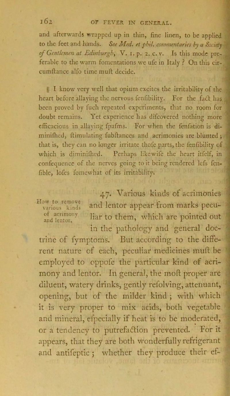 l6i and afterwards wrapped up in thin, fine linen, to be applied to the feet and hands. See Med. et phi!. commentaries by a Society of Gentlemen at Edinburgh, V. 1. p. 2. c. v. Is this mode pre- ferable to the warm fomentations we ufe in Italy ? On this cir- cumftance alfo time mult decide. || I know very well that opium excites the irritability of the heart before allaying the nervous fenfibility. For the fact has been proved by fuch repeated experiments, that no room for doubt remains. Yet experience has difeovered nothing more efficacious in allaying fpafms. For when the fenfation is di- minifhed, Ilimu fitting fubftances and acrimonies are blunted ; that is, they can no longer irritate thofe parts, the fenfibility of which is diminifhed. Perhaps likewife the heart itfelf, in confequencc of the nerves going to it being rendered lefs fen- fible, lofes fomewhat of its irritability. 47. Various kinds of acrimonies \'arioukinds and lentor appear from marks pecu- and kto°ny t0 them, which are pointed out in the pathology and general doc- trine of fymptoms. But according to the diffe- rent nature of each, peculiar medicines muff be employed to oppofe the particular kind of acri- mony and lentor. In general, the molt proper are diluent, watery drinks, gently refolving, attenuant, opening, but of the milder kind ; with which it is very proper to mix acids, both vegetable and mineral, efpecially if heat is to be moderated, or a tendency to putrefaction prevented. For it appears, that they are both wonderfully refrigerant and antifeptic ; whether they produce their ef-