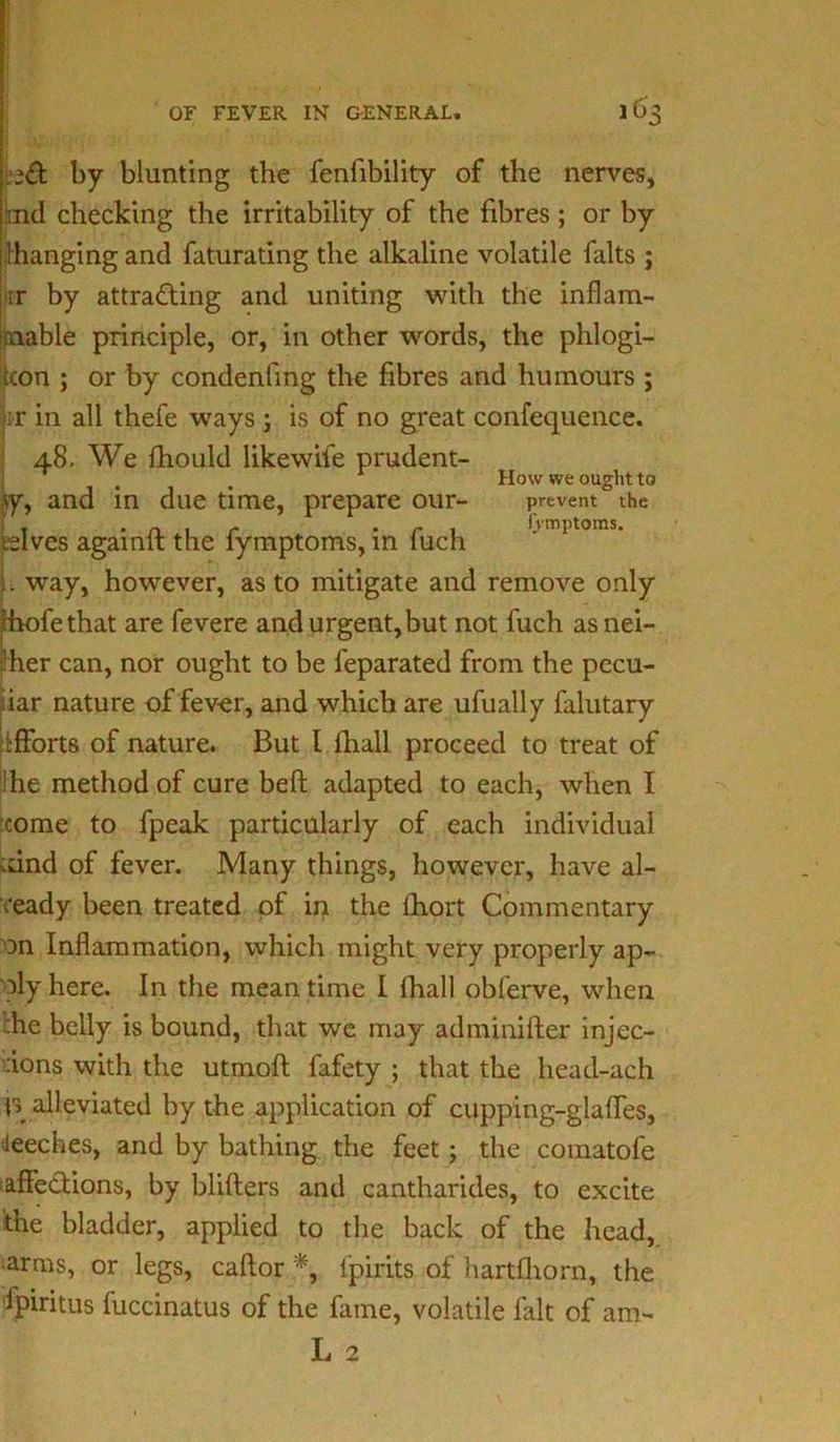 16'. eft by blunting the fenfibility of the nerves, ind checking the irritability of the fibres ; or by ’hanging and faturating the alkaline volatile falts ; •rr by attracting and uniting with the inflam- mable principle, or, in other words, the phlogi- con ; or by condenfing the fibres and humours ; it in all thefe ways ; is of no great confequence. 48. We fhould likewife prudent- How we ought to iy, and in due time, prepare our- prevent the ^Ives againft the fymptoms, in fuch ' 1 toms’ L way, however, as to mitigate and remove only Ihofethat are fevere and urgent,but not fuch as nei- ther can, nor ought to be feparated from the pecu- liar nature of fever, and which are ufually falutary efforts of nature. But l fhall proceed to treat of 'he method of cure beft adapted to each, when I come to fpeak particularly of each individual vdnd of fever. Many things, however, have al- ready been treated of in the fiiort Commentary on Inflammation, which might very properly ap- ply here. In the meantime I fhall obferve, when :he belly is bound, that we may adminifter injec- tions with the utmoft fafety ; that the head-ach V alleviated by the application of cupping-glades, deeches, and by bathing the feet ; the comatofe affections, by blifters and cantharides, to excite the bladder, applied to the back of the head, arms, or legs, caftor *, lpirits of hartfhorn, the fpiritus fuccinatus of the fame, volatile fait of am- L 2