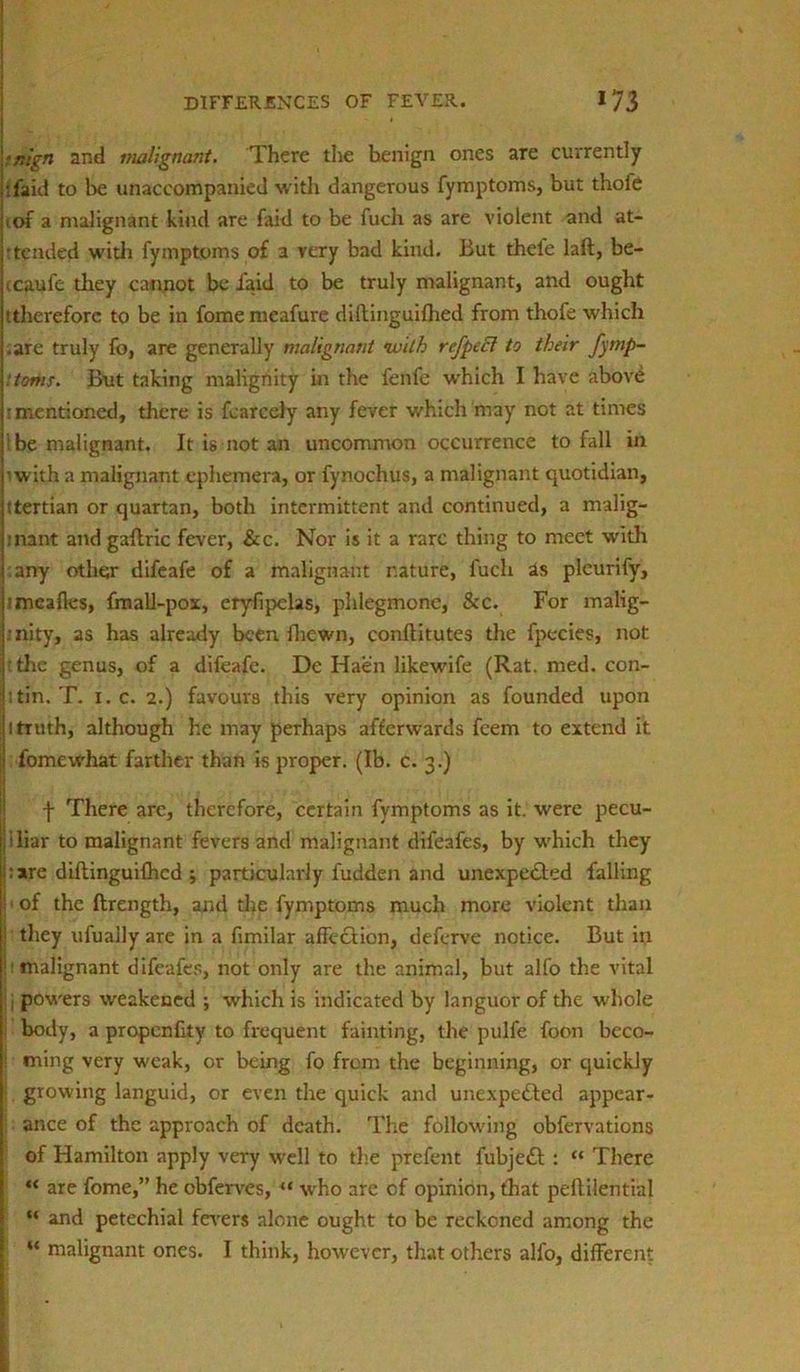 ■nlgn and malignant. There the benign ones are currently jtfaid to be unaccompanied with dangerous fymptoms, but thole iiof a malignant kind are faid to be fuch as are violent and at- j'tended with fymptoms of a very bad kind. But thele laft, be- ccaufe tliey cannot be laid to be truly malignant, and ought tthereforc to be in fome meafure diftinguifhed from thofe which (.are truly fo, are generally malignant “with refpccl to their fymp- \:toms. But taking malignity in the fenfe which I have above t mentioned, there is fearcely any fever which may not at times j! be malignant. It is not an uncommon occurrence to fall in pwith a malignant ephemera, or fynochus, a malignant quotidian, I!tertian or quartan, both intermittent and continued, a malig- |inant and gaftric fever, &c. Nor is it a rare thing to meet with j any other difeafe of a malignant nature, fuch as pleurify, Itmeafles, fmall-pox, eryfipelas, phlegmone, &c. For malig- :nity, as has already been fhewn, conftitutes the fpecies, not If the genus, of a difeafe. Dc Haen likewife (Rat. med. con- jitin. T. i. c. 2.) favours this very opinion as founded upon i| i truth, although he may perhaps afterwards feem to extend it ;i fomewhat farther than is proper. (Ib. c. 3.) f There arc, therefore, certain fymptoms as it. were pecu- liar to malignant fevers and malignant difeafes, by which they pare diftinguifhed ; particularly fudden and unexpected falling ; of the ftrength, and the fymptoms much more violent than ' they ufuaily are in a fimilar affeCtion, deferve notice. But in malignant difeafes, not only are the animal, but alfo the vital j powers weakened ; which is indicated by languor of the whole : body, a propenfity to frequent fainting, the pulfe foon beco- I ming very weak, or being fo from the beginning, or quickly > growing languid, or even the quick and unexpected appear- ance of the approach of death. The fallowing obfervations of Hamilton apply very well to the prefent fubjedt : “ There “ are fome,” he cbferves, “ who are of opinion, that peftilential “ and petechial fevers alone ought to be reckoned among the “ malignant ones. I think, however, that others alfo, different