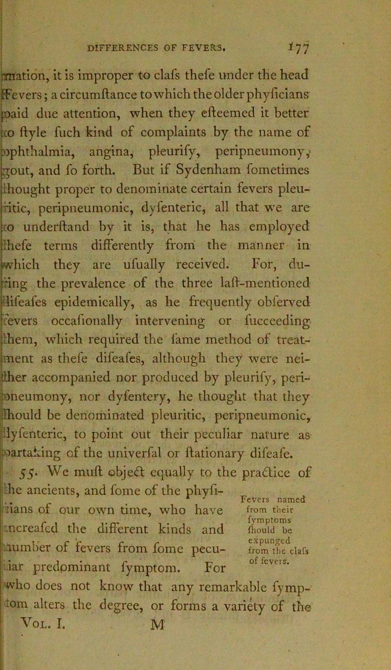 ■mation, it is improper to clafs thefe under the head [Fevers; a circumftance to which the older phyficians paid due attention, when they efteemed it better co ftyle fuch kind of complaints by the name of ophthalmia, angina, pleurify, peripneumony,' gout, and fo forth. But if Sydenham fometimes thought proper to denominate certain fevers pleu- ritic, peripneumonic, dyfenteric, all that we are co underhand by it is, that he has employed Ihefe terms differently from the manner in •which they are ufually received. For, du- ring the prevalence of the three laft-mentioned ilifeafes epidemically, as he frequently obferved fevers occafionally intervening or fucceeding :hem, which required the fame method of treat- ment as thefe difeafes, although they were nei- ther accompanied nor produced by pleurify, peri- oneumony, nor dyfentery, he thought that they lh.ould be denominated pleuritic, peripneumonic, lyfenteric, to point cut their peculiar nature as artaking cf the univerfal or ftationary difeafe. 55. We muft object equally to the practice of he ancients, and fome of the phyfi- rians of our own time, who have .ncreafcd the different kinds and .lumber of fevers from fome pecu- liar predpminant fymptom. For who does not know that any remarkable fymp- tom alters the degree, or forms a variety of the Vol. I. M Fevers named from their fymptoms fhould be expunged from the clafs of fevers.
