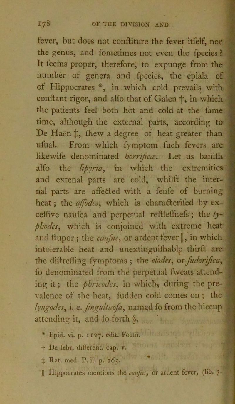 fever, but does not conftiture the fever itfelf, nor the genus, and fometimes not even the fpecies ? It feems proper, therefore, to expunge from the number of genera and fpecies, the epiala of of Hippocrates *, in which cold prevails with conftant rigor, and alfo that of Galen f, in which the patients feel both hot and cold at the fame time, although the external parts, according to De Haen J, fhew a degree of heat greater than ufual. From which fymptom fuch fevers are likewife denominated horr'ificce. Let us baniih, alfo the lipyria, in which the extremities and extenal parts are cold, whilft the inter- nal parts are afteded with a fenfe of burning heat; the ajjodes, which is charaderifed by ex- celhve naufea and perpetual reftlelfnefs; the ty- phodcs, which is conjoined with extreme heat and ftupor ; the catifus, or ardent fever j|, in which intolerable heat and unextinguilhable third; are the diftreding fymptoms ; the elodcs, or fudorifica, fo denominated from the perpetual fvveats attend- ing it; the phricodcs, in which* during the pre- valence of the heat, fudden cold comes on ; the lyngndes, i. finyultuofa, named fo from the hiccup attending it, and fo forth §. * Epid. vi. p. 1127. edit. Foefii. f De febr. different, cap. v. % Rat. med. P. ii. p. 165. || Hippocrates mentions the carpus, or ardent fever, (lib. 3.