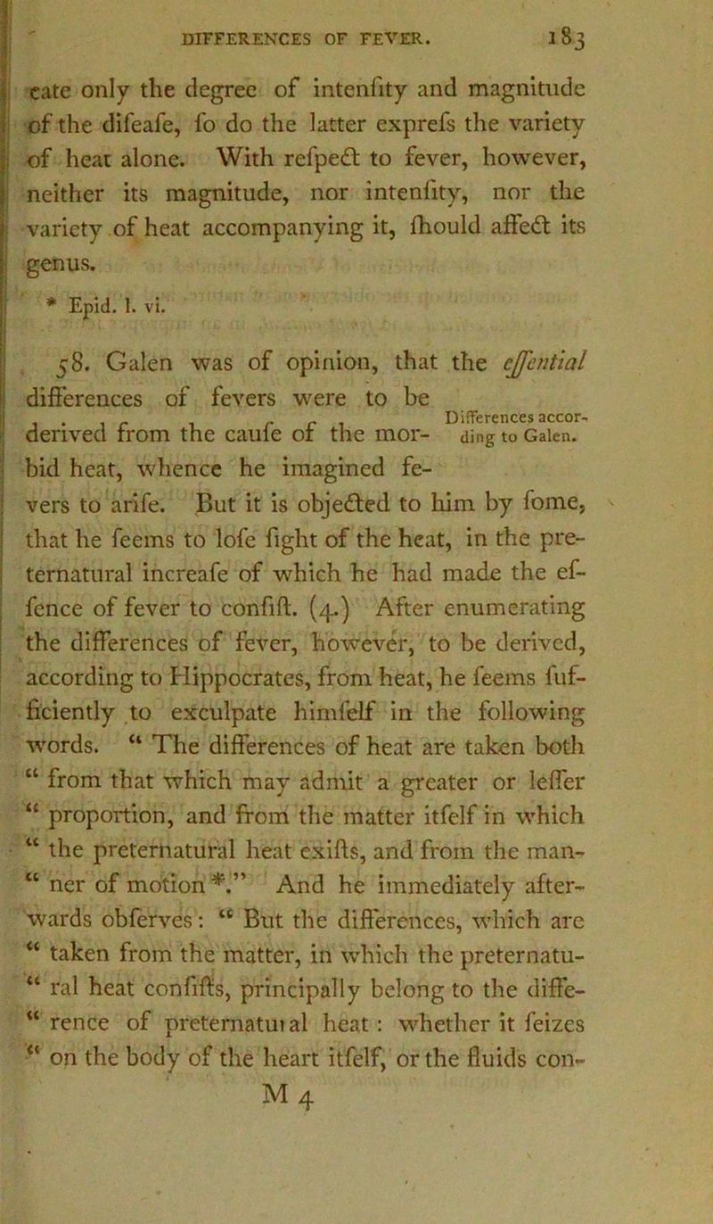 1 cate only the degree of intenlity and magnitude I of the difeafe, fo do the latter exprefs the variety of heat alone. With refpedt to fever, however, i neither its magnitude, nor intenlity, nor the |j variety of heat accompanying it, Ihould affedt its | genus. * Epid. 1. vi. 58. Galen was of opinion, that the cjfential | differences of fevers were to be . . _ ret Differences accor- denved rrom the caule 01 the mor- ding to Galen, bid heat, whence he imagined fe- vers to arife. But it is objected to him by fome, that he feems to lofe fight of the heat, in the pre- ternatural increafe of which he had made the ef- fence of fever to confift. (4.) After enumerating the differences of fever, however, to be derived, according to Hippocrates, from heat, he feems fuf- ficiently to exculpate himfelf in the following words. “ The differences of heat are taken both “ from that which may admit a greater or lefler “ proportion, and from the matter itfelf in which • w the preternatural heat exifts, and from the man- “ ner of motion And he immediately after- wards obferves: “ But the differences, which are “ taken from the matter, in which the preternatu- “ ral heat conlifts, principally belong to the diffe- rence of preternatuial heat: whether it feizes on the body of the heart itfelf, or the fluids con- «