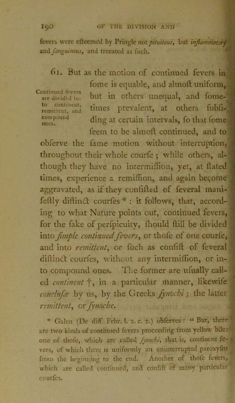 fevers were efteemcd by Pringle not pituitous, but xnfiamrhktorj and fcmguinous, and treeated as fuch. Continued fevers are divided in- to continent, remittent, and compound ones. 6i. But as the motion of continued fevers in fome is equable, and almoft uniform, but in others unequal, and fome-J times prevalent, at others fubfi- ding at certain intervals, fo that fome J feem to be almoft continued, and to obferve the fame motion without interruption* throughout their whole courfe ; while others, al- though they have no intermiftion, yet, at ftated times, experience a remiftion, and again become J aggravated, as if they conlifted of feveral mani- fcftly didinift; courfes * : it follows, that, accord- ing to what Nature points out, continued fevers, for the fake of perfpicuity, Ihould ftill be divided into fimplc continuedfevers, or thofe of one courfe, and into remittent, or fuch as confift of feveral diftinct courfes, without any intermiftion, or in- to compound ones. The former are ufually call- ed continent]', in a particular manner, likewile conclnfa by us, by the Greeks fynochi; the latter remittent, oefynocbc. * Galen (De diff. Febr. 1. 2. c. i.) obferves : “ But, there t are two kinds of continued fevers proceeding from yellow bile: ' one of thofe, which are called fy nochi, that is, continent fe- * vers, of which there is uniformly an uninterrupted paroxyfm ^ from the beginning to the end. Another of thofe fevers, y which are called continued, and confift of many particular courfcs.