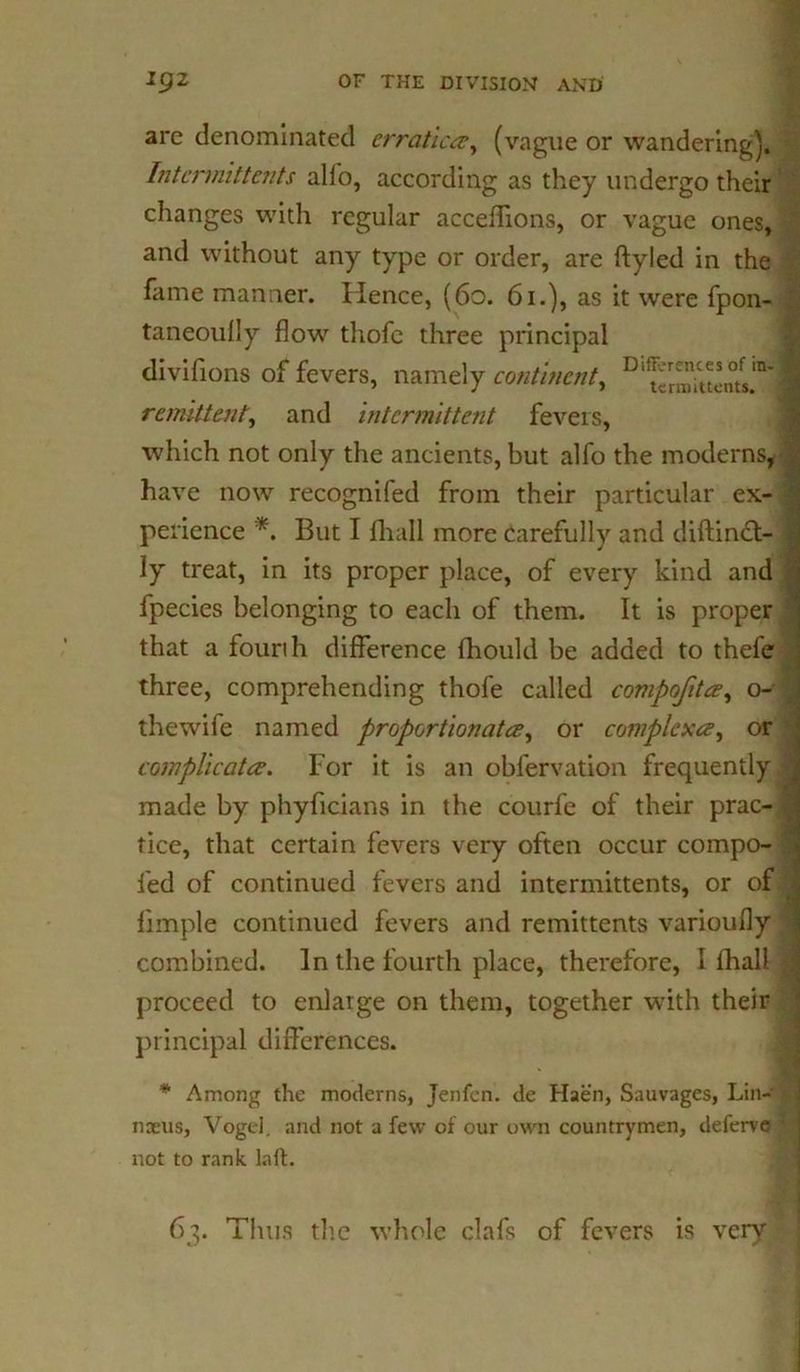 are denominated erratic#, (vague or wandering). Intermit teats alio, according as they undergo their changes with regular acceflions, or vague ones, and without any type or order, are ftyled in the fame manner. Hence, (60. 61.), as it were fpon- taneoully flow thofc three principal divifions of fevers, namely continent, D,^r^n0tfs.ra* remittent, and intermittent fevers, which not only the ancients, but alfo the moderns, have now recogniled from their particular ex- perience *. But I {hall more carefully and diftinct- ly treat, in its proper place, of every kind and fpecies belonging to each of them. It is proper that a fourth difference fhould be added to thefe three, comprehending thofe called compofit#, o- thewife named proportionated, or complex#, or complicat#. For it is an obfervation frequently made by phyficians in the courfe of their prac- tice, that certain fevers very often occur compo- fed of continued fevers and intermittents, or of Ample continued fevers and remittents varioufly combined. In the fourth place, therefore, I ihall proceed to enlarge on them, together with their principal differences. * Among the moderns, Jenfen. de Haen, Sauvages, Lin- naeus, Vogel, and not a few of our own countrymen, deferve not to rank laft. 63. Thus the whole clafs of fevers is very