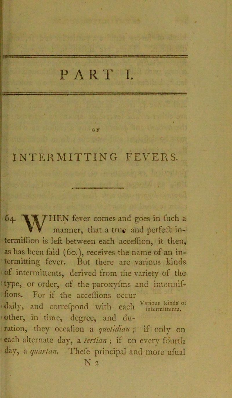 «W ■ i,. :rr. —■— PART I. INTERMITTING FEVERS. 64. 7*HEN fever comes and goes in fuch a v ▼ manner, that a true and perfect in- termifhon is left between each acceffion, it then, as has been faid (60.), receives the name of an in- termitting fever. But there are various kinds of intermittents, derived from the variety of the type, or order, of the paroxyfms and intermif- fions. For if the acceffions occur daily, and correfpond with each other, in time, degree, and du- ration, they occafion a quotidian ; if only on. each alternate day, a tertian ; if on every fourth day? a quartan. Thefe principal and more ufual