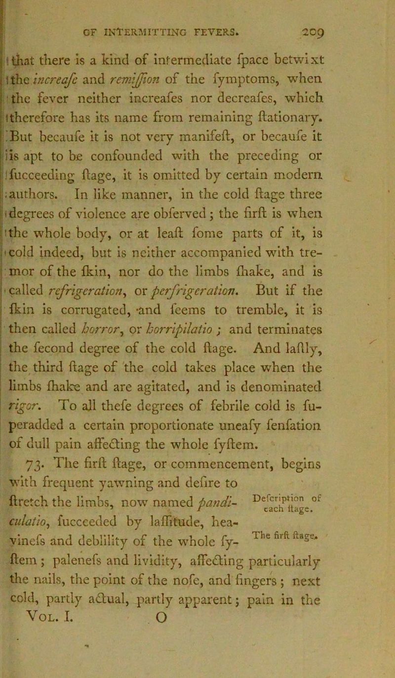 •.that there is a kind of intermediate fpace betwixt 1thzincreafe and remljjion of the fymptoms, when the fever neither increafes nor decreafes, which 1 therefore has its name from remaining ftationary. But becaufe it is not very manifeft, or becaufe it i is apt to be confounded with the preceding or fucceeding ftage, it is omitted by certain modern ; authors. In like manner, in the cold flags three 1 degrees of violence are obferved ; the firft is when !the whole body, or at leafl fome parts of it, is cold indeed, but is neither accompanied with tre- mor of the fkin, nor do the limbs fhake, and is called refrigeration, or perfrlgcratlon. But if the fkin is corrugated, -and feems to tremble, it is then called horror, or horrlpllatlo ; and terminates the fecond degree of the cold ftage. And laflly, the third ftage of the cold takes place when the limbs fhake and are agitated, and is denominated rigor. To all thefe degrees of febrile cold is fu- peradded a certain proportionate uneafy fenfation of dull pain affedting the whole fyflem. 73. The firft ftage, or commencement, begins with frequent yawning and deftre to ftretch the limbs, now named pandl- Decfach>itge °f culatlo, fucceeded by laflitude, hea- vlnefs and deblility of the whole fy- T5,e firft itase* ftem ; palenefs and lividity, aftedting particularly the nails, the point of the nofe, and fingers ; next cold, partly adtual, partly apparent; pain in the Vol. I. O