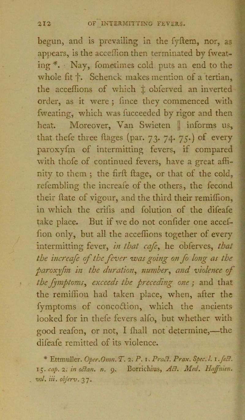 begun, and is prevailing in the fyftem, nor, as appears, is the accefficn then terminated by fweat- ing *. Nay, fometimes cold puts an end to the whole fit f. Schenck makes mention of a tertian, the acceffions of which J obferved an inverted order, as it were ; fince they commenced with fweating, which was fucceeded by rigor and then heat. Moreover, Van Swietcn j| informs us, that thefe three ftages (par. 73. 74. 75.) of every paroxyfm of intermitting fevers, if compared with thofe of continued fevers, have a great affi- nity to them ; the firft ftage, or that of the cold, refembling the increafe of the others, the fecond their hate of vigour, and the third their remiffion, in which the crilis and folution of the difeafe take place. But if we do not confider one accef- fion only, but all the acceffions together of every intermitting fever, in that cafe, he obferves, that the increafe of the fever was going on fo long as the paroxyfm in the duration, number, and violence of the fymptoms, exceeds the precedi tig one; and that the remiffiou had taken place, when, after the fymptoms of conception, which the ancients looked for in thefe fevers alfo, but whether with good reafon, or not, I fhall not determine,—the difeafe remitted of its violence. # Ettmuller. Oper.Omn. T. 2. P. 1. Pracl. Prax. Spec. 1. I. feel. 15. cap. 2. in oElan. n. 9. Borrichius, A cl. Med. Hoff men. vol. Hi. objerv. 37. ... ryinnfriMM—:1inntiVii-:v '
