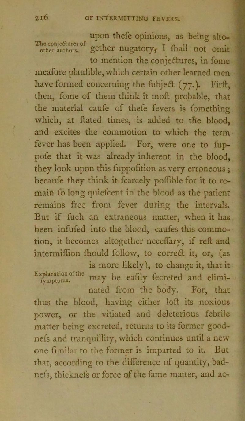 upon thefe opinions, as being alto- The conjcftures of ,1 t n 11 other authors, gather nugatory, 1 fhad not ormt to mention the conjectures, in fome meafure plaufible, which certain other learned men have formed concerning the fubjeCt (77.). Firft, then, fome of them think it moft probable, that the material caufe of thefe fevers is fomething which, at ftated times, is added to the blood, and excites the commotion to which the term fever has been applied. For, were one to fup- pofe that it was already inherent in the blood, they look upon this fuppofition as very errpneous ; becaufe they think it fcarcely poffible for it to re- main fo long quiefeent in the blood as the patient remains free from fever during the intervals. But if fuch an extraneous matter, when it has been infufed into the blood, caufes this commo- tion, it becomes altogether neceflary, if reft and intermiffion fhould follow, to corredt it, or, (as is more likely'), to change it, that it EXjymp?oms.01 1L may be eafily fecreted and elimi- nated from the body. For, that thus the blood, having either loft its noxious power, or the vitiated and deleterious febrile matter being excreted, returns to its former good- nefs and tranquillity, which continues until a new one funilar to the former is imparted to it. But that, according to the difference of quantity, bad- nefs, thicknefs or force of the fame matter, and ac-