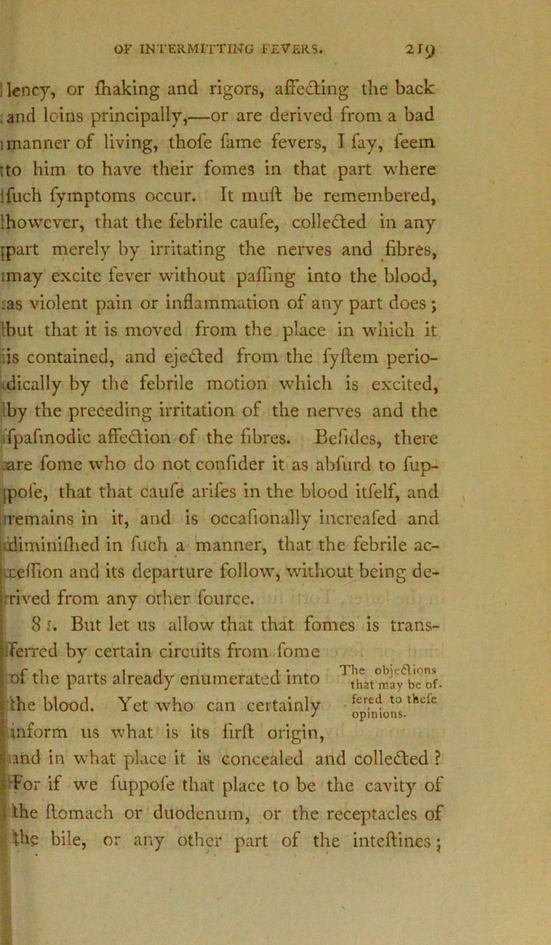 ] lency, or fhaking and rigors, affecting the back and loins principally,—or are derived from a bad 1 manner of living, thofe fame fevers, I fay, feem tto him to have their fomes in that part where ifuch fymptoms occur. It muft be remembered, {however, that the febrile caufe, collected in any ppart merely by irritating the nerves and fibres, imay excite fever without paffmg into the blood, :as violent pain or inflammation of any part does ; {but that it is moved from the place in which it iis contained, and ejected from the fyftem perio- dically by the febrile motion which is excited, by the preceding irritation of the nerves and the fpafmodic affection of the fibres. Befides, there are fome who do not confider it as abfurd to fup- ipofe, that that caufe arifes in the blood itfelf, and remains in it, and is occafionally increafed and ediminifhed in fuch a manner, that the febrile ac- uielhon and its departure follow, without being de- rived from any other fource. 8 I. But let us allow that that fomes is trans- ferred bv certain circuits from fome j of the parts already enumerated into ^atmly^bcof. ihe blood. Yet who can certainly fer.e4 t0 thclc inform us what is its firft origin, md in what place it is concealed and collected ? For if we fuppofe that place to be the cavity of the flomach or duodenum, or the receptacles of ■{he bile, or any other part of the intcftincs;