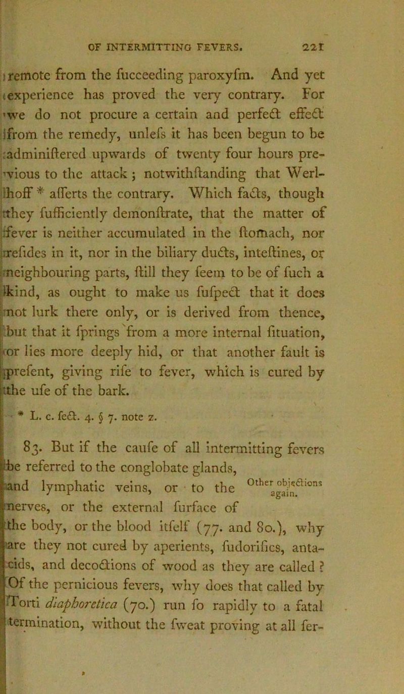 3 remote from the fucceeding paroxyfm. And yet experience has proved the very contrary. For <we do not procure a certain and perfect effect ifrom the remedy, unlefs it has been begun to be adminiftered upwards of twenty four hours pre- vious to the attack ; notwithftanding that Werl- Ihoff * aflerts the contrary. Which fads, though rthey fufficiently demonftrate, that the matter of rfever is neither accumulated in the ftomach, nor rrefides in it, nor in the biliary duds, inteftines, or neighbouring parts, ftill they feem to be of fuch a Ikind, as ought to make us fufped that it does not lurk there only, or is derived from thence, [ but that it fprings from a more internal fituation, I'or lies more deeply hid, or that another fault is iprefent, giving rife to fever, which is cured by [tthe ufe of the bark. t ■ * L. c. fed. 4. § 7. note z. 83. But if the caufe of all intermitting fevers be referred to the conglobate glands, and lymphatic veins, or to the °ther °^a‘ons nerves, or the external furface of the body, or the blood itfelf (77. and 80.), why fare they not cured by aperients, fudorifics, anta- I cids, and decodions of wood as they are called ? Of the pernicious fevers, why does that called by | tTorti dlaphoretica (70.) run fo rapidly to a fatal | termination, without the fweat proving at all fer-