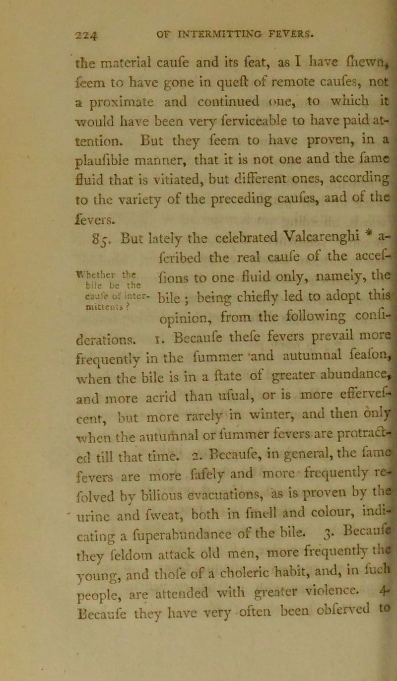 the material caufe and its feat, as I have (hewn, feem to have gone in queft of remote caufes, not a proximate and continued one, to which it would have been very ferviceable to have paid at- tention. But they feem to have proven, in a plaufible manner, that it is not one and the fame fluid that is vitiated, but different ones, according to the variety of the preceding caufes, and of the fevers. 85. But lately the celebrated Valcarenghi a- feribed the real caufe of the accel- lions to one fluid only, namely, the Whether the biie be the . caufe of i'.ner- bile • being chiefly led to adopt this nuttents i 0 /. opinion, from the following conii- derations. 1. Becaufe thefe fevers prevail more frequently in the fummer and autumnal feafon, when the bile is in a ftate of greater abundance, and more acrid than ufual, or is more effervef- cent, but more rarely in winter, and then only when the autumnal or fummer fevers are protrad- cd till that time. 2. Becaufe, in general, the fame fevers are more fafely and more frequently re- folved by bilious evacuations, as is proven by the urine and fwcat, both in fmell and colour, indi^j eating a fiiperabundance of the bile. 3. Becaufe they feldom attack old men, more frequently the young, and thole of a choleric habit, and, in inch people, are attended with greater violence. 4- Becaufe they have very often been obferved to