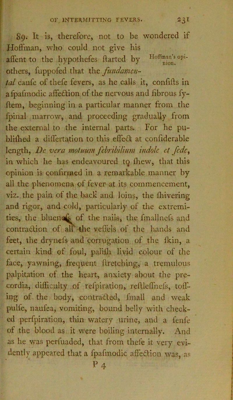 S9. It is, therefore, not to be wondered if Hoffman, who could not give his affent to the hypothefes ftarted by Hofr™aonns opi* others, fuppofed that the fundamen- tal caufe of thefe fevers, as he calls it, confifls in afpafmodic affection of the nervous and fibrous fy- ftem, beginning in a particular manner from the fpinal marrow, and proceeding gradually from the external to the internal parts. For he pu- blilhed a differtation to this effect at confiderable length, Dc vera motuum febribilium indole et fedey in which he has endeavoured tq fliew, that this opinion is confirmed in a remarkable manner by all the phenomena of fever at its commencement, viz. the pain of the back and loins, the {hivering and rigor, and cold, particularly of the extremi- ties, the bluena^ of the nails, the fmaljnefs and contraction of all the vefiels of the hands and feet, the drynefs and corrugation of the fkin, a certain kind of foul, palilli livid colour of the face, yawning, frequent {{retching, a tremulous palpitation of the heart, anxiety about the pre- cordia, difficulty of refpiration, reftleffiiefs, toif- ing of the body, contracted, fmall and weak pulfe, naufea, vomiting, bound belly with check- ed perfpiration, thin watery urine, and a fenfe of the blood as it were boiling internally. And as he was perfuaded, that from thefe it very evi- dently appeared that a fpafmodic affeCtion was, as P4