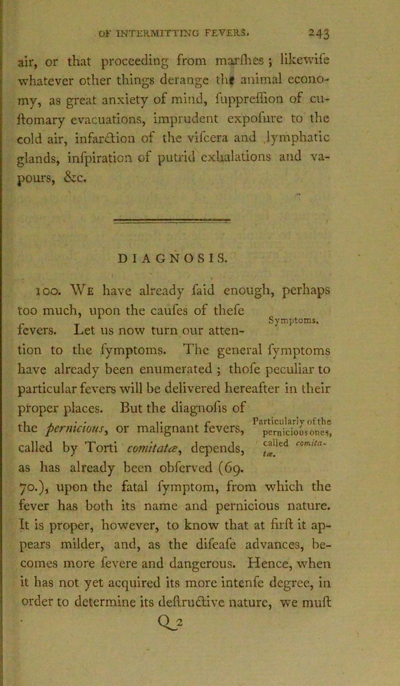 air, or that proceeding from marfhes ; likewife whatever other things derange the animal econo- my, as great anxiety of mind, fuppreflion of cu- ftomary evacuations, imprudent expofure to the cold air, infarction of the vilcera and lymphatic glands, infpiration of putrid exhalations and va- pom*s, &c. DIAGNOSIS. 100. We have already faid enough, perhaps too much, upon the caufes of thefe Symptoms. fevers. Let us now turn our atten- tion to the fymptoms. The general fymptoms have already been enumerated ; thofe peculiar to particular fevers will be delivered hereafter in their proper places. But the diagnofis of the pernicious, or malignant fevers, pernicious ones, called by Torti comitata, depends, “lkd as has already been obferved (69. 70.), upon the fatal fymptom, from which the fever has both its name and pernicious nature. It is proper, however, to know that at firft it ap- pears milder, and, as the difeafe advances, be- comes more fevere and dangerous. Hence, when it has not yet acquired its more intenfe degree, in order to determine its deflru&ive nature, we muft 0.2