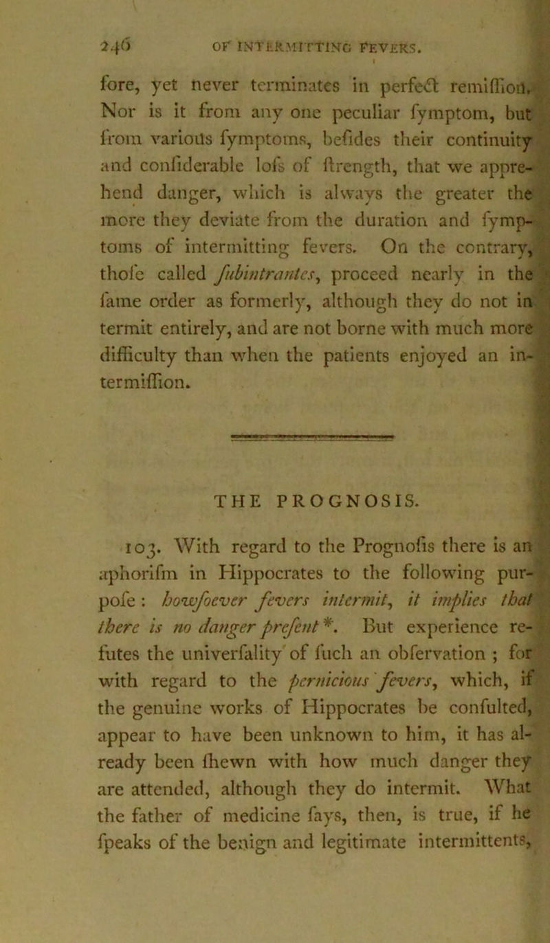 l.\6 or intkKmittin-g fevers. fore, yet never terminates in perfect remiffioil. Nor is it from any one peculiar fymptom, but from various fymptoms, befides their continuity and confiderable lofs of ftrength, that we appre- hend danger, which is always the greater the more they deviate from the duration and fymp- toms of intermitting fevers. On the contrary, thole called fubintrantes, proceed nearly in the fame order as formerly, although they do not in termit entirely, and are not borne with much more difficulty than when the patients enjoyed an in- ter million. THE PROGNOSIS. 103. With regard to the Prognofis there is an itphorifm in Hippocrates to the following pur- pofe : hovfocver fevers intermit, it implies that there is no danger prefent But experience re- futes the univerfality of ftich an obfervation ; for with regard to the pernicious fevers, which, it the genuine works of Hippocrates he confulted, appear to have been unknown to him, it has al- ready been Ihewn with how much danger they are attended, although they do intermit. What the father of medicine fays, then, is true, if he fpeaks of the benign and legitimate intermittentfl,