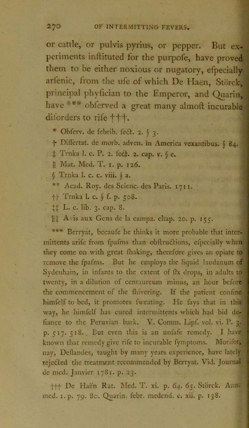 or cattle, or pulvis pyrius, or pepper. But ex- periments inftituted for the purpofe, have proved them to be either noxious or nugatory, efpecially arfenic, from the ufe of which De Haen, Storck, ij principal phylician to the Emperor, and Quarin, J have *** obferved a great many almoft incurable diiorders to rife ftt- * Obferv. de febrib. fe£t. 2. § 3. f Diflertat. de morb. adven. in America vexantibus. § 84. : t Trnka I. c. P. 2. fe&. 2. cap. v. $ e. || Mat. Med. T. 1. p. 126. § Trnka 1. c. c. viii. § a. ** Acad. Roy. des Scienc. des Paris. 1711. ff Trnka 1. c. § f. p. 508. L. c. lib. 3. cap. 8. fill A is aux Gens de la campa. chap. 20. p. 155. *** Berryat, becaufe he thinks it more probable that inter- I mittents arife from fpafms than obftru&ions, el'pecially when : they come on with great {baking, therefore gives an opiate to remove the fpafms. But he employs the liquid laudanum of Sydenham, in infants to the extent of ffx drops, in adults to j twenty, in a dilution of centaureum minus, an hour before j the commencement of the {hivering. If the patient confine j himfelf to bed, it promotes fweating. lie fays that in this ; way, he himfelf has cured intermittents which had bid de- fiance to the Peruvian bark. V. Comm. Lipf. vol. vi. P. 3. J p. 517. 518.. But even this is an unfafe remedy. I have ] known that remedy give rife to incurable fymptoms. Morifot, j nay, Deflandes, taught by many years experience, have lately rejected the treatment recommended by Berryat. Vid. Journal I de mcd. Janvier 1781. p. 23. fff De Haen Rat. hied. T. xi. p. 64. 65. Storck. Ann. med. i.p. 79. 80. Quarin. febr. medend. c. xii. p. 138.