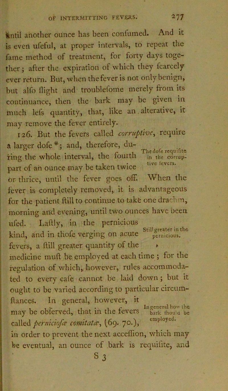 fentil another ounce has been confumed. And it is even ufeful, at proper intervals, to repeat the fame method of treatment, for forty days toge- ther ; after the expiration of which they fcarcely ever return. But, when the fever is not only benign, but alfo flight and troublefome merely from its continuance, then the bark may be given in much lefs quantity, that, like an alterative, it may remove the fever entirely. 126. But the fevers called corruptive, require a lartrer dofe *; and, therefore, du- , ... , . r I The dofe requifite ring the whole interval, the iourth ;n the conup- _ . . . 1 . • tive fevers. part of an ounce may be taken twice or thrice, until the fever goes off. When the fever is completely removed, it is advantageous for the patient ftill to continue to take one dracf n, morning and evening, until two ounces have been ufed. Laftly, in the pernicious . r . Still greater in the kind, and in thofe verging on acute pernicious, fevers, a ftill greater quantity of the > medicine muft be employed at each time ; for the regulation of which, however, rules accommoda- ted to every cafe cannot be laid down; but it ought to be varied according to particular circum- ftances. In general, however, it . , t. . . . 1 r In general how the may be obierved, that m the levers bark ihou a be called perniciofa comitata, (69. 70.), employed' in order to prevent the next acceflion, which may be eventual, an ounce of bark is requifite, and S3