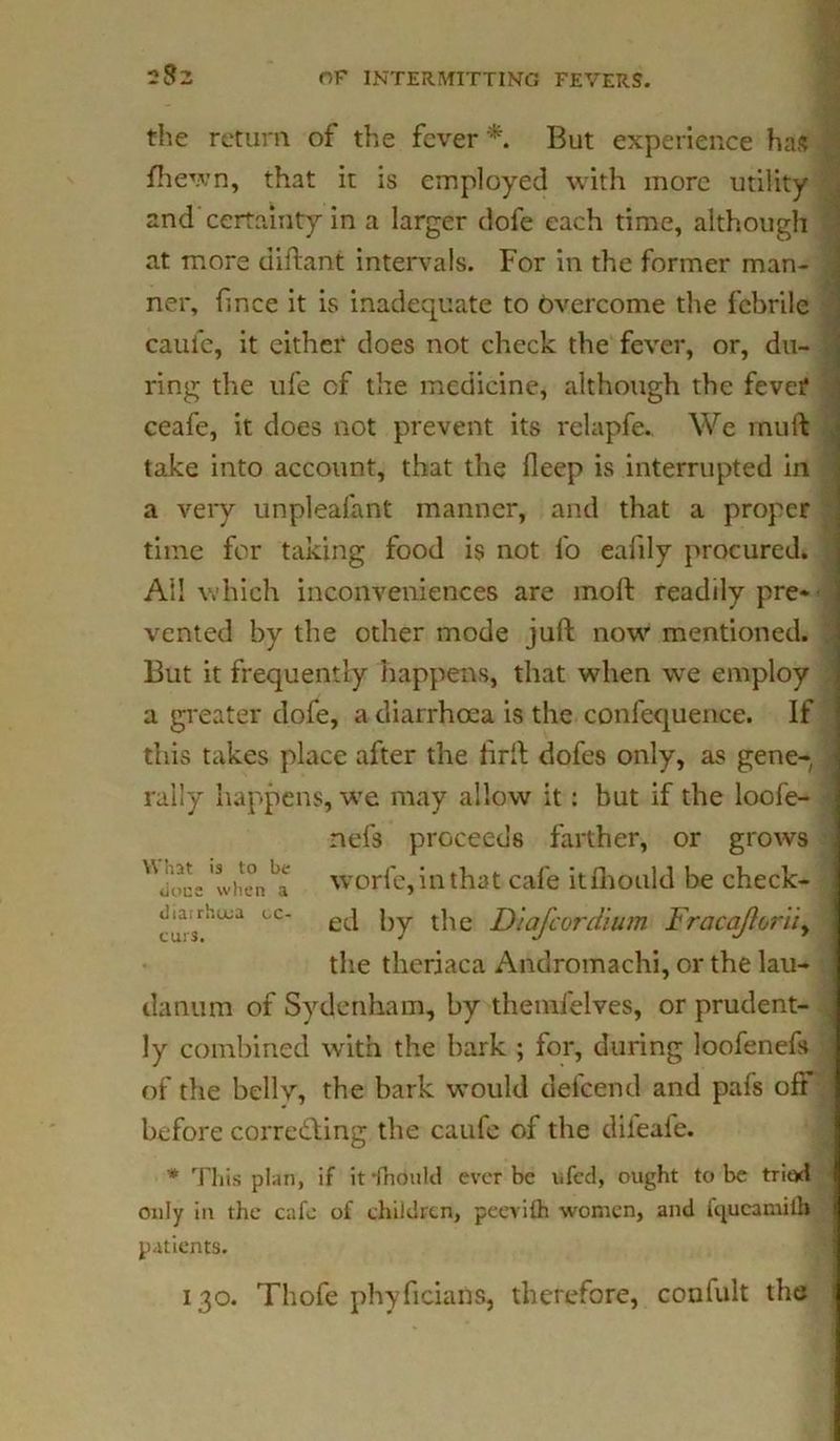 the return of the fever * But experience has fhewn, that it is employed with more utility and certainty in a larger dofe each time, although at more diftant intervals. For in the former man- ner, frnce it is inadequate to Overcome the febrile caufe, it either does not check the fever, or, du- ring the ufe of the medicine, although the fever ceafe, it does not prevent its relapfe. We mu if take into account, that the deep is interrupted in a veiy unpleafant manner, and that a proper time for taking food is not fo eafily procured. All which inconveniences are mod readily pre- vented by the other mode juft now mentioned. But it frequently happens, that when we employ a greater dofe, a diarrhoea is the confequence. If this takes place after the ftrft dofes only, as gene- rally happens, we may allow it: but if the loofe- nefs proceeds farther, or grows Uu<u:e 'when ^ worfe, in that cafe itfhould be check- cc‘ ed by the D'lafcordium Fracajiorii,> the theriaca Andromachi, or the lau- danum of Sydenham, by themfelves, or prudent- ly combined with the bark ; for, during loofenefs of the bellv, the bark would defeend and pafs oft before corre&ing the caufe of the difeafe. * This plan, if iffhould ever be ufed, ought to be triad only in the cafe of children, peevith women, and fqucamiih patients. 130. Thofe phyficians, therefore, confult the i