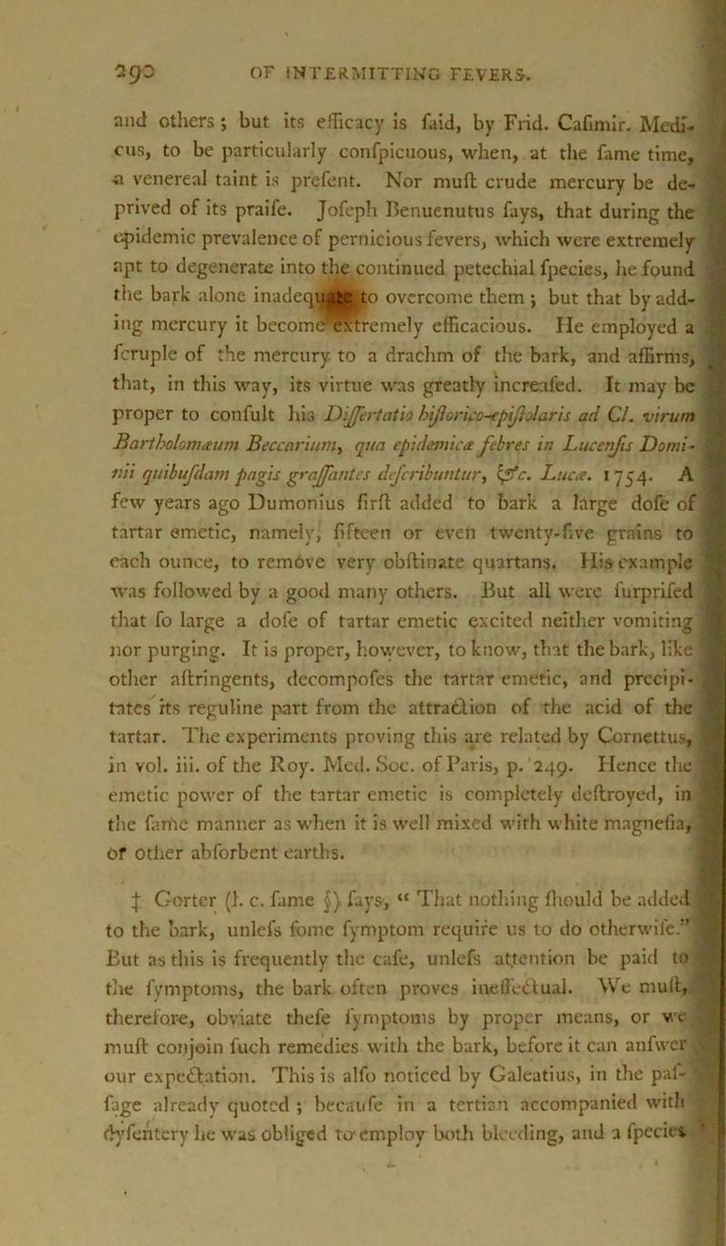 and others ; but its efficacy is faid, by Frid. Cafimir. Medi- cus, to be particularly confpicuous, when, at the fame time, , a venereal taint is prefent. Nor muff crude mercury be de- prived of its praife. Jofeph F>enuenutus fays, that during the epidemic prevalence of pernicious fevers, which were extremely ,« apt to degenerate into the continued petechial fpecies, he found , the bark alone inadequ|tcfe|o overcome them ; but that by add- \ ing mercury it becomc^xtremely efficacious. He employed a fcruple of the mercury to a drachm of the bark, and affirms, j that, in this way, its virtue was greatly increafed. It may be proper to confult his Dijfertatio hijlorico-epifjolaris ad Cl. virum ■ Bartholomaum Beccarimn, qua epidemica febres in Lucenjis Do mi- 3 nii quibufdam pagis graffantes defcribuntur, Zpfc. Luca. 1754. A few years ago Dumonius firft added to bark a large dofe of § tartar emetic, namely, fifteen or even twenty-five grains to i each ounce, to remove very obftiriate quartans. His example 1 was followed by a good many others. But all were furprifed | that fo large a dofe of tartar emetic excited neither vomiting 1 nor purging. It is proper, however, to know, that the bark, like 1 other affringents, decompofes the tartar emetic, and prccipi- 1 tntes its reguline part from the attraction of the acid of the j tartar. The experiments proving this are related by Cornettus, | in vol. iii. of the Roy. Med. Soc. of Paris, p. 249. Hence the 1 emetic power of the tartar emetic is completely dcltroyed, in | the fariie manner as when it is well mixed with white magnefia, 1 or other abforbent earths. | Gorter (1. c. fame §} fays, “ That nothing fliould be added* to the bark, unlefs fome fymptom require us to do other wife.”* But as this is frequently the cafe, unlefs attention be paid to | tlie fvmptoms, the bark often proves ineffectual. We muff, therefore, obviate thefe fymptoms by proper means, or we I muff conjoin fuch remedies with the bark, before it can anfwer \ our expectation. This is alfo noticed by Galeatius, in the pal- |J fage already quoted ; becaufe in a tertian accompanied with dyfehtcry he was obliged to employ both bleeding, and a fpeciet