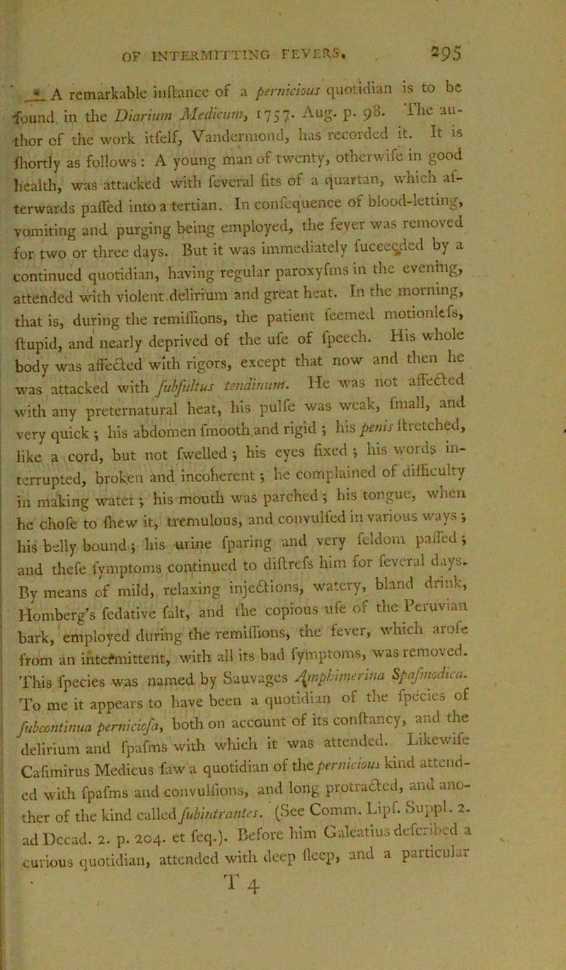 * A remarkable in (lance of a pernicious quotidian is to be •found in the Diarium Medicum, 1757- Aug. p. 90. ihe au- thor of the work itfelf, Vandermond, has recorded it. It is fliortly as follows : A young man of twenty, otherwife in good health, was attacked with feveral fits of a quartan, which af- terwards pafled into a tertian. In confequence of blood-letting, vomiting and purging being employed, die fever was removed for two or three days. But it was immediately iucee^ffid by a continued quotidian, having regular paroxyfms in the evening, attended with violent.delirium and great heat. In the morning, that is, during the remithons, the patient teemed motionltfs, ftupid, and nearly deprived of the ufe of l'peech. His whole body was affixed with rigors, except that now and then he was attacked with fubfultus tendinurrt. He was not a heeled with any preternatural heat, his pulfe was weak, tmall, and very quick ; his abdomen fmooth and rigid •, his penis llretched, like a cord, but not fwelled; his eyes fixed ; his words in- terrupted, broken and incoherent •, he complained of difficulty in making water •, his mouth was parched ; Ins tongue, when he chofe to lliew it, tremulous, and convulied in various ways \ his belly bound; his urine fparing and very feldom palled; and thefe iymptoms continued to dillrefs him for feveral days. By means of mild, relaxing injeftions, watery, bland drink, Homberg’s fedative fait, and the copious ufe of the Peruvian bark, employed during the remillions, the fever, which aroie from an intermittent, with all its bad fymptoms, was removed. This fpecies was named by Sauvages JynpLimerina Spafmodica. To me it appears to have been a quotidian of the fpecies of fubcontinua perniciojb, both on account, of its conllai.cy, and the I delirium and fpafms with which it was attended. Likewife Cafimirus Medicus faw a quotidian of the pernicious kind attend- ed with fpafms and convulfions, and long protracted, and ano- ther of the kind called fubintrantes. ' (See Comm. Lipf. Suppl. 2. adDccad. 2. p. 204. et feq.). Before him Galeatiusdefenbed a curious quotidian, attended with deep deep, and a particular I 4