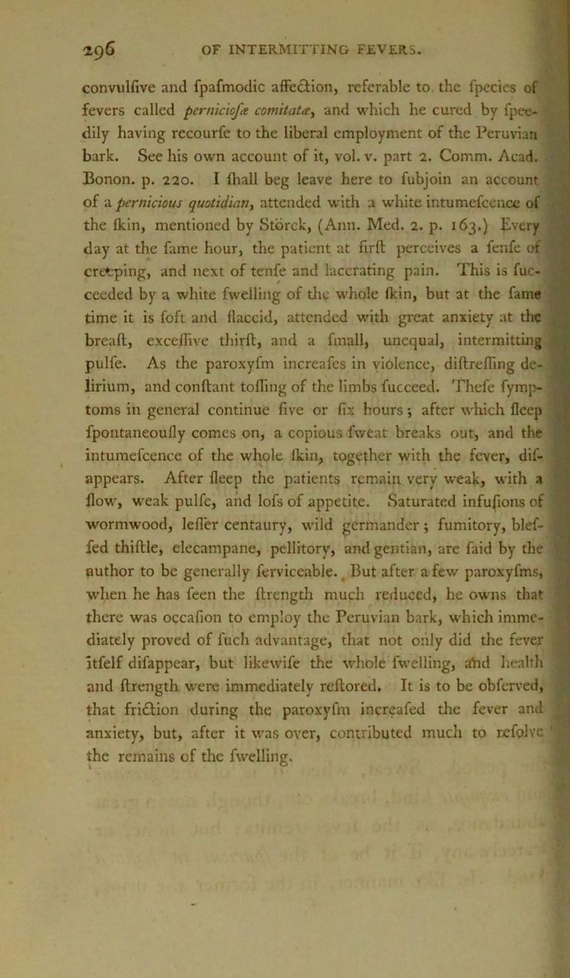 convulfive and fpafmodic affection, referable to. the fpecies of fevers called pernicicfa comitate, and which he cured by fpee- dily having recourfe to the liberal employment of the Peruvian bark. See his own account of it, vol. v. part 2. Comm. Acad. Bonon. p. 220. I (hall beg leave here to fubjoin an account of a pernicious quotidian, attended with a white intumefcence of the fkin, mentioned by Storck, (Ann. Med. 2. p. 163.) Every day at the fame hour, the patient at firft perceives a lenfe of creeping, and next of tenfe and lacerating pain. This is fuc- ceeded by a white fwelling of the whole fkin, but at the fame time it is foft and flaccid, attended with great anxiety at the breafl, exceffive third, and a fmall, unequal, intermitting pulle. As the paroxyfm increafes in violence, diftreffing de- lirium, and conftant tolling of the limbs fucceed. Thefe fymp- toms in general continue five or fix hours; after which fleep fpontaneouily comes on, a copious fweat breaks out, and the intumefcence of the whole lkin, together with the fever, dis- appears. After fleep the patients remain very weak, with a How, weak pulfe, and lofs of appetite. Saturated infufions of wormwood, lefler centaury, wild germander; fumitory, blef- fed thiflle, elecampane, pellitory, and gentian, are laid by the author to be generally ferviceable. t But after a few paroxyfms, when he has feen the flrength much reduced, he owns that there was occafion to employ the Peruvian bark, which imme- diately proved of fuch advantage, that not only did the fever itfelf difappear, but likewife the whole fwelling, aYut health and flrength were immediately reflored. It is to be obferved, that fri£lion during the paroxyfm increafed the fever and j anxiety, but, after it was over, contributed mucli to refolve ' the remains of the fwelling.