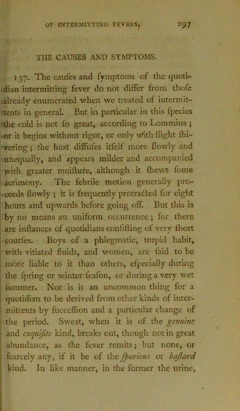 THE CAUSES AND SYMPTOMS. 137. The caufes and fymptoms of the quoti- dian intermitting fever do not differ from thofe already enumerated when we treated of intermit- :tents in general. But in particular in this fpecies tthe cold is not fo great, according to Lommius ; <or it begins without rigor, or only with {light fhi- ’vering ; the heat diffufes itfelf more {lowly and iunequally, and appears milder and accompanied >vith greater inoifture, although it {hews iorne acrimony. The febrile motion generally pro- ceeds {lowly ; it is frequently protracted for eight hours and upwards before going off. But this is iby no means an uniform occurrence; for there are inftances of quotidians confiding of very fhort courfes. Boys of a phlegmatic, torpid habit, with vitiated fluids, and women, are laid to be more liable to it than others, efpecially during the fpring or winter feafon, or during a very wet fummer. Nor is it an uncommon thing for a quotidian to be derived from other kinds of inter- miuents by fucceffion and a particular change of the period. Sweat, when it is of the genuine \ and exqu'ifite kind, breaks out, though not in great ; abundance, as the fever remits; but none, or fcarcely any, if it be of the fpurious or bajlard. kind. In like manner, in the former the urine,