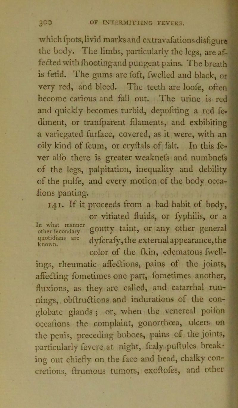 which fpots,livid marks and extravafations disfigure the body. The limbs, particularly the legs, are af- fected with fhootingand pungent pains. The breath is fetid. The gums are foft, fwelled and black, or very red, and bleed. The teeth are loofe, often become carious and fall out. The urine is red and quickly becomes turbid, depoflting a red fe- diment, or tranfparent filaments, and exhibiting a variegated furface, covered, as it were, with an oily kind of fcum, or cryftals of fait. In this fe- ver alfo there is greater weaknefs and numbnefs of the legs, palpitation, inequality and debility of the pulfe, and every motion of the body occa- fions panting. 141. If it proceeds from a bad habit of body, or vitiated fluids, or fyphilis, or a ^thSfecoSy r goutty taint, or any other general known'anS are dyfcrafy, the external appearance, the color of the fkin, edematous fwell- ings, rheumatic affections, pains of the joints, affeCting lbmetimes one part, fometimes another, fluxions, as they are called, and catarrhal run- nings, obftruCtions and indurations of the con- globate glands ; or, when the venereal poifbn occafions the complaint, gonorrhoea, ulcers on the penis, preceding buboes, pains of the joints, particularly fevcre at night, Italy puftulcs break- ing out chiefly on the face and head, chalky con- cretions, ftrumous tumors, exoftofes, and other