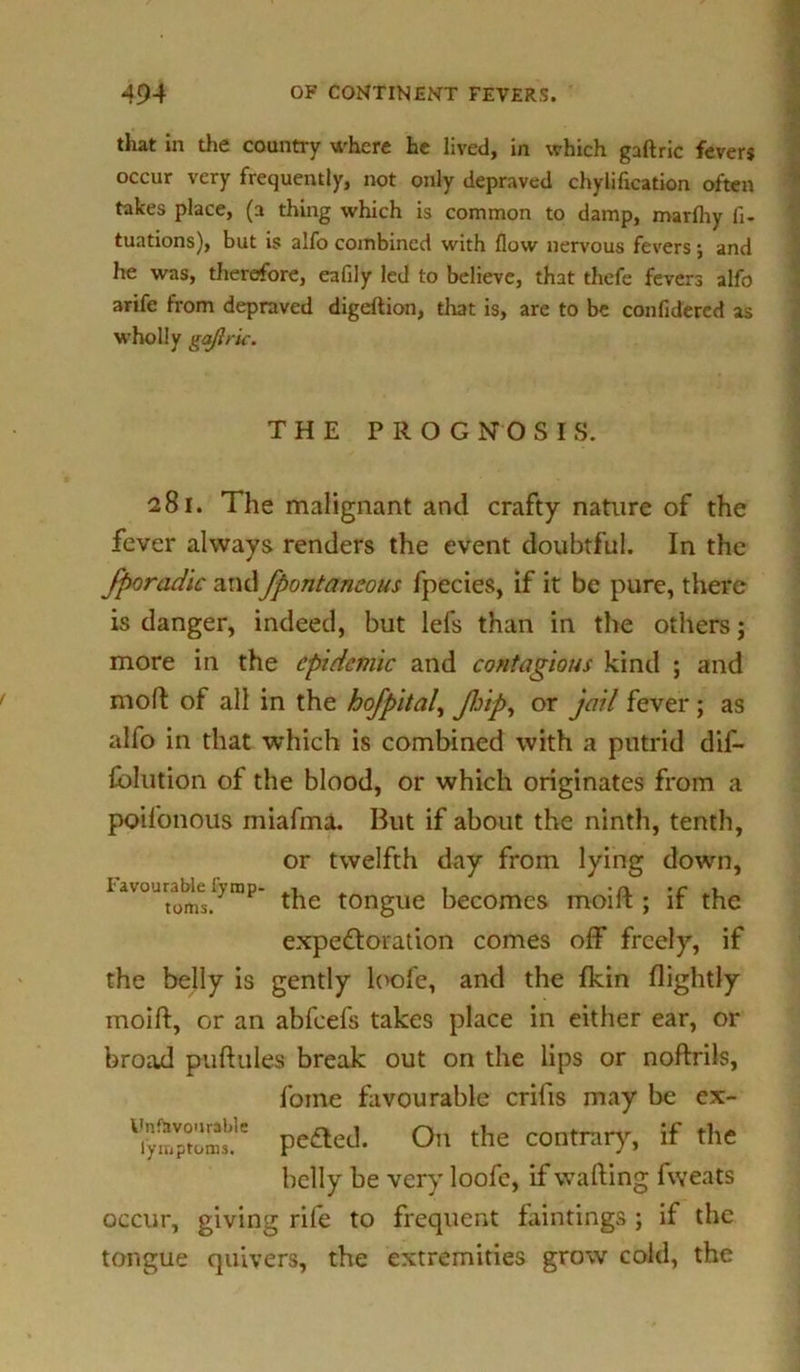 that in the country where he lived, in which gaftric fevers occur very frequently, not only depraved chylification often takes place, (a thing which is common to damp, marfhy fi- tuations), but is alfo combined with flow nervous fevers; and he was, therefore, eafily led to believe, that thefe fevers alfo arife from depraved digeltion, that is, are to be confldered as wholly gajlric. THE PROG N O S I S. 281. The malignant and crafty nature of the fever always renders the event doubtful. In the fporadic andjfpontaneous fpecies, if it be pure, there is danger, indeed, but lefs than in the others; more in the epidemic and contagious kind ; and mod: of all in the hofpital, Jlrip, or jail fever; as alfo in that which is combined with a putrid dif- fblution of the blood, or which originates from a poifonous miafmJL But if about the ninth, tenth, or twelfth day from lying down, favourable 1) rap- ^ tongUe becomes moift ; if the expectoration comes off freely, if the belly is gently l(>ofe, and the fkin flightly moift, or an abfeefs takes place in either ear, or broad puftules break out on the lips or noftrils, f'oine favourable crifis may be ex- peaed. On the contrary, if the belly be very loofe, if wafting fweats occur, giving rife to frequent huntings ; if the tongue quivers, the extremities grow cold, the