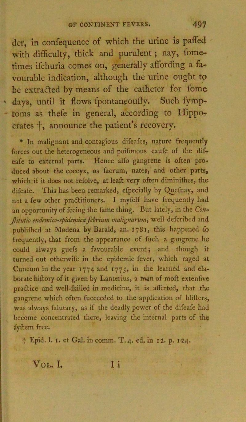 der, in confequence of which the urine is paffed with difficulty, thick and purulent; nay, fome- times ifchuria comes on, generally affording a fa- vourable indication, although the urine ought to be extracted by means of the catheter for fome days, until it flows fpontaneoufly. Such fymp- toms as thefe in general, according to Hippo- crates f, announce the patient’s recovery. * In malignant and contagious difeafes, nature frequently forces out the heterogeneous and poifonous caufe of the dif- eafe to external parts. Hence alfo gangrene is often pro- duced about the coccyx, os facrum, nates, and other parts, which if it does not refolve, at leaft very often diminilhes, the difeafe. This has been remarked, efpecially by Quefnay, and not a few other pra&itioners. I myfelf have frequently had an opportunity of feeing the fame thing. But lately, in the Cs«- Jiitutio endernico- epidemic afebrium maltgnarum, well defcribed and publilhed at Modena by Barald, an. 1781, this happened fo frequently, that from the appearance of fuch a gangrene he could always guefs a favourable event; and though it turned out otherwife in the epidemic fever, which raged at Cuneum in the year 1774 and 1775, in the learned and ela- borate hiftory of it given by Lanterius, a man of moft extenfive pradice and well-lkilled in medicine, it is afl’erted, that the gangrene which often fucceeded to the application of blifters, was always falutary, as if the deadly power of the difeafe had become concentrated there, leaving the internal parts of the tyftem free. f Epid. 1. I. et Gal. in comm. T. 4. ed. in i2. p. 114. I i Vo h. I.