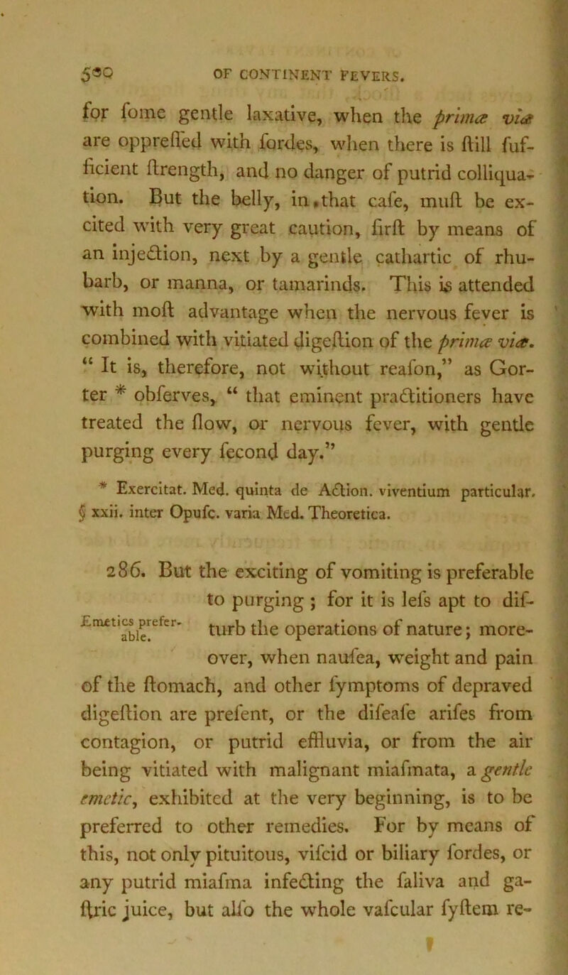 v f „ . . f I \ * * for foinc gentle laxative, when the prima via are opprefled with fordes, when there is ftill fuf- licient ftrength, and no danger of putrid colliqua- tion. But the belly, in,that cafe, muft be ex- cited with very great caution, firft by means of an injedion, next by a gentle cathartic of rhu- barb, or manna, or tamarinds. This is attended with moft advantage when the nervous fever is combined with vitiated digeftion of the prima via. “ It is, therefore, not without reafon,” as Gor- ter * obferves, “ that eminent praditioners have treated the flow, or nervous fever, with gentle purging every fecond day.” * Exercitat. Med. quinta de Adion. viventium particular. § xxii. inter Opufc. varia Med. Theoretica. 286. But the exciting of vomiting is preferable to purging ; for it is lefs apt to dif- EnMticsprefer- turb the operations of nature; more- over, when naufea, weight and pain of the ftomach, and other fymptoms of depraved digeftion are prefent, or the difeafe arifes from contagion, or putrid effluvia, or from the air being vitiated with malignant miafmata, a gentle emetic, exhibited at the very beginning, is to be preferred to other remedies. For by means of this, not only pituitous, vifeid or biliary lordes, or any putrid miafma infeding the faliva and ga- ftric juice, but alio the whole vafcular fyftem re-