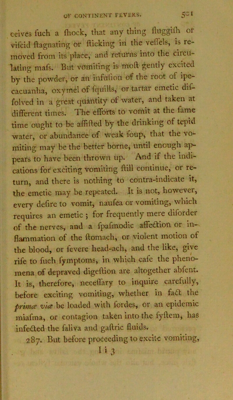 ceives fuch a fhock, tliat any thing lhiggifn 01 vifcid flagnating or flicking in the vefl'els, is re- moved from its place, and returns into the circu- lating mafs. But vomiting is moft gently excited by the powder, or an infulion of the root of ipe- cacuanha, oxymel of fquills, or tartar emetic dif- folved in a great quantity of water, and taken at different times. The efforts to vomit at the fame time ought to be afhfled by the drinking of tepid water, or abundance of weak foup, that the vo- miting may be the better borne, until enough ap- pears to have been thrown up. And if the indi- cations for exciting vomiting flill continue, or re- turn, and there is nothing to contra-indicate it, the emetic may be repeated. It is not, however, every defire to vomit, naufea or vomiting, which requires an emetic ; for frequently mere diforder of the nerves, and a fpafmodic affection or in- flammation of the flomach, or violent motion of the blood, or fevere head-ach, and the like, give rife to fuch fymptoms, in which cafe the pheno- mena of depraved digeflion are altogether ablent. It is, therefore, neceffary to inquire carefully, before exciting vomiting, whether in fad the prime? via be loaded with fordes, or an epidemic miafma, or contagion taken into the fyflem, has infeded the faliva and gaftric fluids. 287. But before proceeding to excite vomiting, n 3
