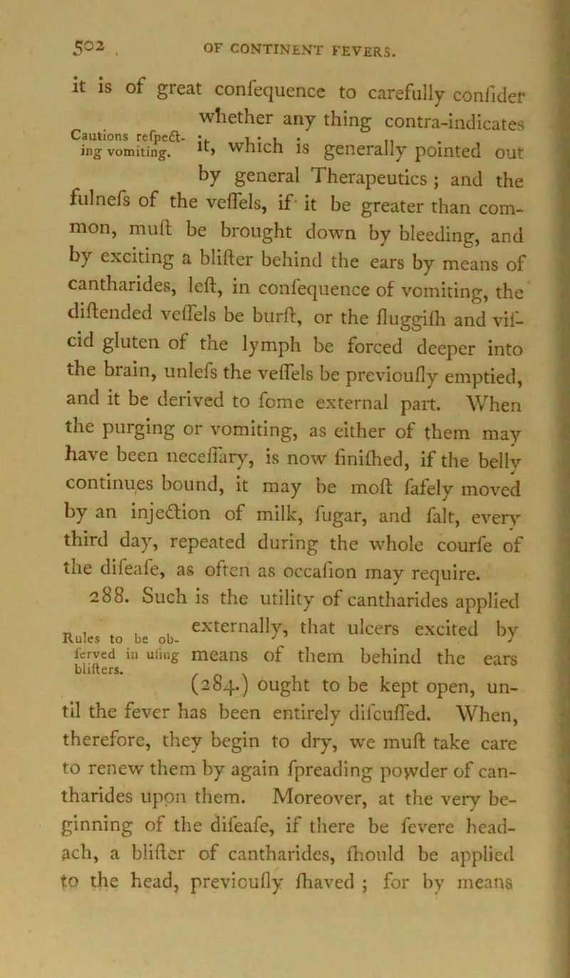 it is of great confequence to carefully conlider whether any thing contra-indicates Cautions refpett- *. i • , . ,, ing vomiting. **■» which is generally pointed out by general Therapeutics ; and the fulnefs of the velfels, if' it be greater than com- mon, muft be brought down by bleeding, and by exciting a blifter behind the ears by means of cantharides, left, in confequence of vomiting, the diftended velfels be burft, or the fluggilh and vil- cid gluten of tne lymph be forced deeper into the brain, unlefs the velfels be previoully emptied, and it be derived to fome external part. When the purging or vomiting, as either of them may have been necelfary, is now finilhed, if the belly continues bound, it may be moft lafely moved by an inje&ion of milk, fugar, and fait, every third day, repeated during the whole courfe of tne difeale, as often as occalion may require. 288. Such is the utility of cantharides applied Rules ,0 b= ob- eXternall5r’ tllat ulcers excited by i'erved in uiing means of them behind the ears baiters. (284.) ought to be kept open, un- til the fever has been entirely difculfed. When, therefore, they begin to dry, we muft take care to renew them by again fpreading poyvder of can- tharides upon them. Moreover, at the very be- ginning of the dileafe, if there be fevere head- ach, a blifter of cantharides, fhould be applied to the head, previoully ftiaved ; for by means