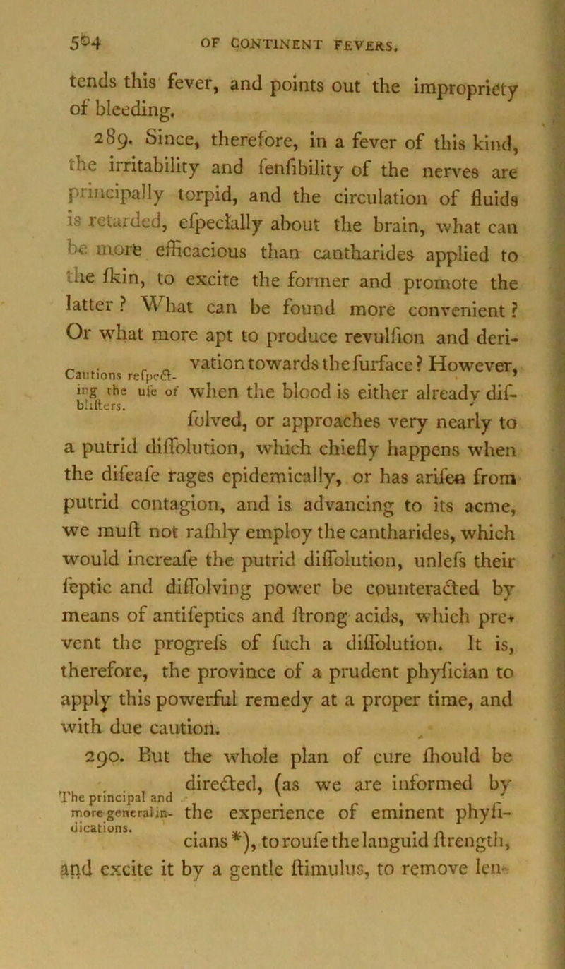 tends this fever, and points out the impropriety of bleeding. 289. Since, therefore, in a fever of this kind, »e iiritability and lenfibility of the nerves are principally torpid, and the circulation of fluids v retarded, elpeclally about the brain, what can be more efficacious than cantharides applied to ue fkin, to excite the former and promote the latter ? \\ hat can be found more convenient r Or what more apt to produce revulfion and deri- vation towards the furface? However, Cautions refpecr- * irg the ui'e or when the blood is either already dif- bhfters. folved, or approaches very nearly to a putrid diffolution, which chiefly happens when the difeafe rages epidemically, or has arilen from putrid contagion, and is advancing to its acme, we muft not rafhly employ the cantharides, which would increafe the putrid diffolution, unlefs their feptic and diffolving power be counteracted by means of antifeptics and ftrong acids, which pre+ vent the progrefs of fuch a diffolution. It is, therefore, the province of a prudent phyfician to apply this powerful remedy at a proper time, and with due caution. 290. But the whole plan of cure fhould be directed, (as we are informed by The principal and \ t more generalm- the experience of eminent phyli- cians *), to roufe the languid flrength, and excite it by a gentle ftimulus, to remove leiv