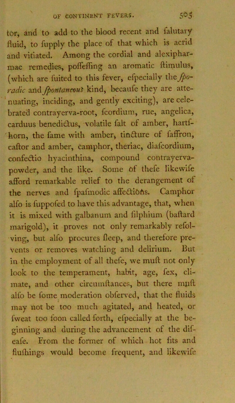 tor, and to add to the blood recent and falutary fluid, to fupply the place of that which is acrid and vitiated. Among the cordial and alexiphar- mac remedies, poffeffing an aromatic ftimulus, (which are fuited to this fever, efpecially the $>o- radic and fpontatteoui kind, becaufe they are atte- nuating, inciding, and gently exciting), are cele- brated contrayerva-root, fcordium, rue, angelica, carduus benedictus, volatile fait of amber, hartf- horn, the fame with amber, tincture of laffron, caftor and amber, camphor, theriac, diafcordium, confedio hyacinthina, compound contrayerva- powder, and the like. Some of thefe likewife afford remarkable relief to the derangement of the nerves and fpafmodic affediohs. Camphor alfo is fuppofed to have this advantage, that, when it is mixed with galbanum and filphium (baftard marigold), it proves not only remarkably refol- ving, but alfo procures fleep, and therefore pre- vents or removes watching and delirium. But in the employment of all thefe, we muft not only look to the temperament, habit, age, fex, cli- mate, and other circumftances, but there miifl alfo be fome moderation obferved, that the fluids may not be too much agitated, and heated, or fweat too loon called forth, efpecially at the be- ginning and during the advancement of the dif- eafe. From the former of which hot fits and flufhings would become frequent, and likewife