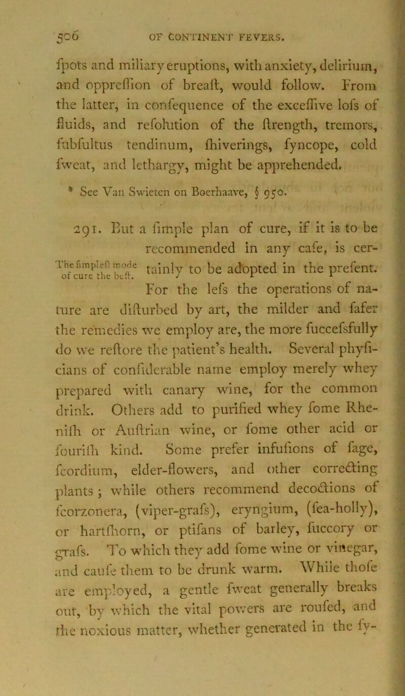 ipots and miliary eruptions, with anxiety, delirium, and oppreflion of breaft, would follow. From the latter, in conlequence of the excefiive lofs of fluids, and refolution of the ftrength, tremors, fubfultus tendinum, fhiverings, fyncope, cold lwcat, and lethargy, might be apprehended. * See Van Swieten on Boerhaave, § 95°* 291. But a fimple plan of cure, if it is to be recommended in any cafe, is cer- bt'ie tainly t0 afl°pted in the prefent. For the lefs the operations of na- ture are difturbed by art, the milder and fafer the remedies we employ are, the more fuccefsfully do we reftore the patient’s health. Several phyfi- cians of confidcrable name employ merely whey prepared with canary wine, for the common drink. Others add to purified whey fome Rhe- nifh or Auftrian wine, or fome other acid or fourifii kind. Some prefer infuiions of fage, fcordium, elder-flowers, and other corre&ing plants ; while others recommend deco&ions of fcorzonera, (viper-grafs), eryngium, (fea-holly), or hartfhorn, or ptifans of barley, fuccory or 'wafs. To which they add fome wine or vinegar, O J and caUfe them to be drunk warm. While thole are employed, a gentle fweat generally breaks out, by which the vital powers are roufed, and the noxious matter, whether generated in the fv-