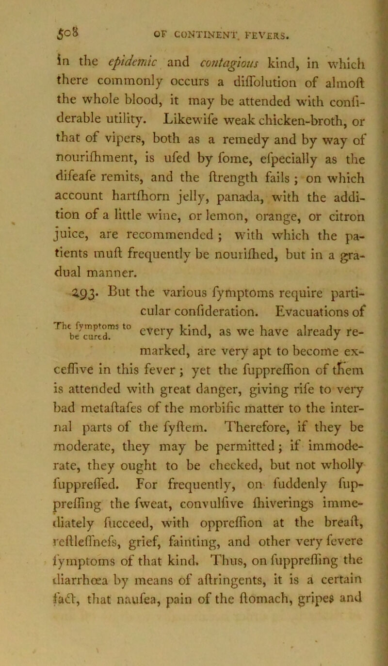 in the epidemic and contagious kind, in which there commonly occurs a diflolution of almoft the whole blood, it may be attended with confi- derable utility. Likewife weak chicken-broth, or that of vipers, both as a remedy and by way of nourifhment, is ufed by fome, elpecially as the difeafe remits, and the ftrength fails ; on which account hartfhorn jelly, panada, with the addi- tion of a little wine, or lemon, orange, or citron juice, are recommended ; with which the pa- tients mull frequently be nourifhed, but in a gra- dual manner. 293. But the various fymptoms require parti- cular confideration. Evacuations of Th b?^r!dmS t0 cve,T kind, as we have already re- marked, are very apt to become ex- ceflive in this fever ; yet the fupprelhon of them is attended with great danger, giving rife to very bad metaftafes of the morbific matter to the inter- nal parts of the fyftem. Therefore, if they be moderate, they may be permitted; if immode- rate, they ought to be checked, but not wholly fupprefied. For frequently, on fuddenly fup- prefifmg the fweat, convulfive Ihiverings imme- diately fucceed, with oppreffion at the bread, reftlefi'nefs, grief, fainting, and other very fevere fymptoms of that kind. Thus, on fuppreffing the diarrhoea by means of aftringents, it is a certain fad:, that naufea, pain of the floinach, gripes and